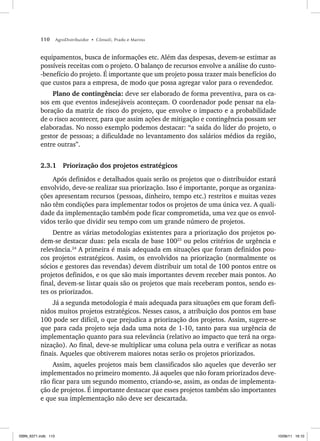 110 AgroDistribuidor • Cônsoli, Prado e Marino
equipamentos, busca de informações etc. Além das despesas, devem-se estimar as
possíveis receitas com o projeto. O balanço de recursos envolve a análise do custo-
-benefício do projeto. É importante que um projeto possa trazer mais benefícios do
que custos para a empresa, de modo que possa agregar valor para o revendedor.
Plano de contingência: deve ser elaborado de forma preventiva, para os ca-
sos em que eventos indesejáveis aconteçam. O coordenador pode pensar na ela-
boração da matriz de risco do projeto, que envolve o impacto e a probabilidade
de o risco acontecer, para que assim ações de mitigação e contingência possam ser
elaboradas. No nosso exemplo podemos destacar: “a saída do líder do projeto, o
gestor de pessoas; a dificuldade no levantamento dos salários médios da região,
entre outras”.
2.3.1 Priorização dos projetos estratégicos
Após definidos e detalhados quais serão os projetos que o distribuidor estará
envolvido, deve-se realizar sua priorização. Isso é importante, porque as organiza-
ções apresentam recursos (pessoas, dinheiro, tempo etc.) restritos e muitas vezes
não têm condições para implementar todos os projetos de uma única vez. A quali-
dade da implementação também pode ficar comprometida, uma vez que os envol-
vidos terão que dividir seu tempo com um grande número de projetos.
Dentre as várias metodologias existentes para a priorização dos projetos po-
dem-se destacar duas: pela escala de base 10023
ou pelos critérios de urgência e
relevância.24
A primeira é mais adequada em situações que foram definidos pou-
cos projetos estratégicos. Assim, os envolvidos na priorização (normalmente os
sócios e gestores das revendas) devem distribuir um total de 100 pontos entre os
projetos definidos, e os que são mais importantes devem receber mais pontos. Ao
final, devem-se listar quais são os projetos que mais receberam pontos, sendo es-
tes os priorizados.
Já a segunda metodologia é mais adequada para situações em que foram defi-
nidos muitos projetos estratégicos. Nesses casos, a atribuição dos pontos em base
100 pode ser difícil, o que prejudica a priorização dos projetos. Assim, sugere-se
que para cada projeto seja dada uma nota de 1-10, tanto para sua urgência de
implementação quanto para sua relevância (relativo ao impacto que terá na orga-
nização). Ao final, deve-se multiplicar uma coluna pela outra e verificar as notas
finais. Aqueles que obtiverem maiores notas serão os projetos priorizados.
Assim, aqueles projetos mais bem classificados são aqueles que deverão ser
implementados no primeiro momento. Já aqueles que não foram priorizados deve-
rão ficar para um segundo momento, criando-se, assim, as ondas de implementa-
ção de projetos. É importante destacar que esses projetos também são importantes
e que sua implementação não deve ser descartada.
ISBN_6371.indb 110
ISBN_6371.indb 110 10/06/11 16:10
10/06/11 16:10
 