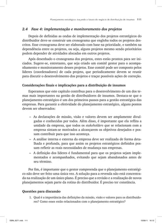 Planejamento estratégico: traçando o futuro do negócio de distribuição de insumos 111
2.4 Fase 4: implementação e monitoramento dos projetos
Depois de definidas as ondas de implementação dos projetos estratégicos do
distribuidor deve-se construir um cronograma que engloba todos os projetos des-
critos. Esse cronograma deve ser elaborado com base na prioridade, e também na
dependência entre os projetos, ou seja, alguns projetos mesmo sendo prioritários
podem depender de atividades alocadas em outros projetos.
Após desenhado o cronograma dos projetos, estes estão prontos para ser ini-
ciados. Sugere-se, entretanto, que seja criado um comitê gestor para o acompa-
nhamento e monitoramento desses projetos. Esse comitê pode ser composto pelos
líderes (coordenadores) de cada projeto, que periodicamente devem se reunir
para discutir o desenvolvimento dos projetos e traçar possíveis ações de correção.
Considerações finais e implicações para a distribuição de insumos
Esperamos que este capítulo contribua para o desenvolvimento de um dos te-
mas mais importantes na gestão de distribuidores de insumos. Destaca-se que o
planejamento estratégico é um dos primeiros passos para a gestão estratégica das
empresas. Para garantir a efetividade do planejamento estratégico, alguns pontos
devem ser observados:
– As declarações de missão, visão e valores devem ser amplamente divul-
gadas e conhecidas por todos. Além disso, é importante que ela reflita a
unidade da empresa, que todos os stakeholders que se relacionam com a
empresa sintam-se motivados a alcançarem os objetivos desejados e pos-
sam contribuir para que isso aconteça.
– A análise interna e externa da empresa deve ser realizada de forma deta-
lhada e profunda, para que assim os projetos estratégicos definidos pos-
sam refletir as reais necessidades de mudança nas empresas.
– A definição dos líderes é fundamental para que os projetos sejam imple-
mentados e acompanhados, evitando que sejam abandonados antes de
seu término.
Por fim, é importante que o gestor compreenda que o planejamento estratégi-
co não deve ser feito uma única vez. A solução para a revenda não está concentra-
da na realização de um único plano. É preciso que a revisão e a realização de novos
planejamentos sejam parte da rotina do distribuidor. É preciso ter constância.
Questões para discussão
1. Qual é a importância das definições da missão, visão e valores para os distribuido-
res? Como esses estão relacionados com o planejamento estratégico?
ISBN_6371.indb 111
ISBN_6371.indb 111 10/06/11 16:10
10/06/11 16:10
 