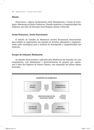 xiv AgroDistribuidor • Cônsoli, Prado e Marino
Missão
Desenvolver e Aplicar Conhecimento sobre Planejamento e Gestão de Estra-
tégia e Marketing em Redes Produtivas, Visando Aumentar a Competitividade das
Empresas, por meio da Interação entre Pesquisa, Ensino e Extensão.
Assim Pensamos, Assim Executamos
O método de trabalho da Markestrat envolve ferramentas desenvolvidas
para auxiliar as organizações nas tomadas de decisões, planejando e implemen-
tando ações estratégicas para a melhoria de desempenho e competitividade das
empresas.
Escopo de Soluções Markestrat
As soluções desenvolvidas e aplicadas pela Markestrat são baseadas em suas
competências, com alinhamento e desenvolvimento de projetos que aumen-
tem o Valor dos Negócios de Nossos Clientes, com integração dos pilares abaixo
ilustrados.
COMPETÊNCIAS MARKESTRAT
ESTRATÉGIAS
COMPETITIVAS
GO TO
MARKET
GESTÃO
FINANCEIRA
GESTÃO DE
NEGÓCIOS
DESENVOLVIMENTO DE
NEGÓCIOS E REDES
ISBN_6371.indb xiv
ISBN_6371.indb xiv 10/06/11 16:10
10/06/11 16:10
 