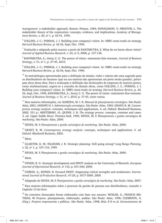 Planejamento estratégico: traçando o futuro do negócio de distribuição de insumos 113
management: a stakeholder approach. Boston: Pitman, 1984; DONALDSON, T.; PRESTON, L. The
stakeholder theory of the corporation: concepts, evidence, and implications. Academy of Manage-
ment Review, v. 20, no
1, p. 65-91, 1995.
6
COLLINS, J. C.; PORRAS, J. I. Building your company’s vision. In: HBR’s must-reads on strategy.
Harvard Business Review, p. 42-56, Sept./Oct. 1996.
7
Traduzido e adaptado pelos autores a partir de KANTABUTRA, S. What do we know about vision?
Journal of Applied Business Research, v. 24, no
2, 2008, p. 127-138.
8
KANTABUTRA, S.; Avery, C. G. The power of vision: statements that resonate. Journal of Business
Strategy, v. 31, no
1, p. 37-45, 2010.
9
COLLINS, J. C.; PORRAS, J. I. Building your company’s vision. In: HBR’s must-reads on strategy.
Harvard Business Review, p. 42-56, Sept./Oct. 1996.
10
As metodologias apresentadas para a definição da missão, visão e valores são uma sugestão para
os distribuidores de insumos (que na sua maioria não apresentam um porte muito grande), princi-
pais alvos desta obra. Para a realização e definição das declarações de empresas de maiores portes,
como multinacionais, sugere-se a consulta de demais obras, como COLLINS, J. C.; PORRAS, J. I.
Building your company’s vision. In: HBR’s must-reads on strategy. Harvard Business Review, p. 42-
56, Sept./Oct. 1996. KANTABUTRA, S.; Avery, C. G. The power of vision: statements that resonate.
Journal of Business Strategy, v. 31, no
1, 2010, p. 37-45, entre outras.
11
Para maiores informações, ver ALMEIDA, M. I. R. Manual de planejamento estratégico. São Paulo:
Atlas, 2001; ANSOFF, H. I. Administração estratégica. São Paulo: Atlas, 1983; GRANT, R. M. Contem-
porary strategy analysis: concepts, techniques and applications. 4. ed. Oxford: Blackwell Business,
2002. 551 p.; MINTZBERG, H.; QUINN, J. B. The strategy process: concepts, contexts and cases.
3. ed. Upper Sadlle River: Prentice-Hall, 1996; NEVES, M. F. Planejamento e gestão estratégica de
marketing. São Paulo: Atlas, 2009.
12
NEVES, M. F. Planejamento e gestão estratégica de marketing. São Paulo: Atlas, 2009.
13
GRANT, R. M. Contemporary strategy analysis: concepts, techniques and applications. 4. ed.
Oxford: Blackwell Business, 2002.
14
Idem.
15
GLAISTER, K. W.; FALSHAW, J. R. Strategic planning: Still going strong? Long Range Planning,
v. 32, no
1, p. 107-116, 1999.
16
NEVES, M. F. Planejamento e gestão estratégica de marketing. São Paulo: Atlas, 2009.
17
Idem.
18
DYSON, R. G. Strategic development and SWOT analysis at the University of Warwick. European
Journal of Operational Research, no
152, p. 631-640, 2004.
19
COMAN, A.; RONEN, B. Focused SWOT: diagnosing critical strengths and weaknesses. Interna-
tional Journal of Production Research, 47:20, p. 5677-5689, 2009.
20
Adaptado de NEVES, M. F. Planejamento e gestão estratégica de marketing. São Paulo: Atlas, 2007.
21
Para maiores informações sobre o processo de gestão de pessoas nos distribuidores, consulte o
Capítulo 13 do livro.
22
Os conceitos destacados foram elaborados com base nos autores: WOILER, S.; FRANCO MA-
THIAS, W. Projetos: planejamento, elaboração, análise. São Paulo: Atlas, 1996; CLEMENTE, A.
(Org.). Projetos empresariais e públicos. São Paulo: Atlas, 1998; RAJ, P
. P
. et al. Gerenciamento de
ISBN_6371.indb 113
ISBN_6371.indb 113 10/06/11 16:10
10/06/11 16:10
 