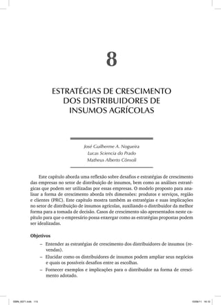 José Guilherme A. Nogueira
Lucas Sciencia do Prado
Matheus Alberto Cônsoli
Este capítulo aborda uma reflexão sobre desafios e estratégias de crescimento
das empresas no setor de distribuição de insumos, bem como as análises estraté-
gicas que podem ser utilizadas por essas empresas. O modelo proposto para ana-
lisar a forma de crescimento aborda três dimensões: produtos e serviços, região
e clientes (PRC). Este capítulo mostra também as estratégias e suas implicações
no setor de distribuição de insumos agrícolas, auxiliando o distribuidor da melhor
forma para a tomada de decisão. Casos de crescimento são apresentados neste ca-
pítulo para que o empresário possa enxergar como as estratégias propostas podem
ser idealizadas.
Objetivos
– Entender as estratégias de crescimento dos distribuidores de insumos (re-
vendas).
– Elucidar como os distribuidores de insumos podem ampliar seus negócios
e quais os possíveis desafios entre as escolhas.
– Fornecer exemplos e implicações para o distribuidor na forma de cresci-
mento adotado.
8
ESTRATÉGIAS DE CRESCIMENTO
DOS DISTRIBUIDORES DE
INSUMOS AGRÍCOLAS
ISBN_6371.indb 115
ISBN_6371.indb 115 10/06/11 16:10
10/06/11 16:10
 