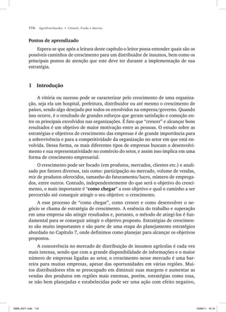 116 AgroDistribuidor • Cônsoli, Prado e Marino
Pontos de aprendizado
Espera-se que após a leitura deste capítulo o leitor possa entender quais são os
possíveis caminhos de crescimento para um distribuidor de insumos, bem como os
principais pontos de atenção que este deve ter durante a implementação de sua
estratégia.
1 Introdução
A vitória ou sucesso pode se caracterizar pelo crescimento de uma organiza-
ção, seja ela um hospital, prefeitura, distribuidor ou até mesmo o crescimento de
países, sendo algo desejado por todos os envolvidos na empresa/governo. Quando
isso ocorre, é o resultado de grandes esforços que geram satisfação e comoção en-
tre os principais envolvidos nas organizações. É fato que “crescer” e alcançar bons
resultados é um objetivo de maior motivação entre as pessoas. O estudo sobre as
estratégias e objetivos de crescimento das empresas é de grande importância para
a sobrevivência e para a competitividade da organização no setor em que está en-
volvida. Dessa forma, os mais diferentes tipos de empresas buscam o desenvolvi-
mento e sua representatividade no comércio do setor, e assim isso implica em uma
forma de crescimento empresarial.
O crescimento pode ser focado (em produtos, mercados, clientes etc.) e anali-
sado por fatores diversos, tais como: participação no mercado, volume de vendas,
mix de produtos oferecidos, tamanho do faturamento/lucro, número de emprega-
dos, entre outros. Contudo, independentemente do que será o objetivo do cresci-
mento, o mais importante é “como chegar” a esse objetivo e qual o caminho a ser
percorrido até conseguir atingir o seu objetivo: o crescimento.
A esse processo de “como chegar”, como crescer e como desenvolver o ne-
gócio se chama de estratégia de crescimento. A essência do trabalho e superação
em uma empresa são atingir resultados e, portanto, o método de atingi-los é fun-
damental para se conseguir atingir o objetivo proposto. Estratégias de crescimen-
to são muito importantes e são parte de uma etapa do planejamento estratégico
abordado no Capítulo 7, onde definimos como planejar para alcançar os objetivos
propostos.
A concorrência no mercado de distribuição de insumos agrícolas é cada vez
mais intensa, sendo que com a grande disponibilidade de informações e o maior
número de empresas ligadas ao setor, o crescimento nesse mercado é uma bar-
reira para muitas empresas, apesar das oportunidades em várias regiões. Mui-
tos distribuidores têm se preocupado em diminuir suas margens e aumentar as
vendas dos produtos em regiões mais extensas, porém, estratégias como essa,
se não bem planejadas e estabelecidas pode ser uma ação com efeito negativo,
ISBN_6371.indb 116
ISBN_6371.indb 116 10/06/11 16:10
10/06/11 16:10
 