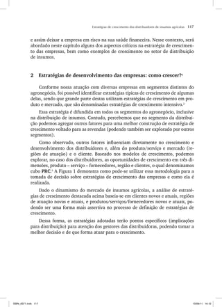 Estratégias de crescimento dos distribuidores de insumos agrícolas 117
e assim deixar a empresa em risco na sua saúde financeira. Nesse contexto, será
abordado neste capítulo alguns dos aspectos críticos na estratégia de crescimen-
to das empresas, bem como exemplos de crescimento no setor de distribuição
de insumos.
2 Estratégias de desenvolvimento das empresas: como crescer?1
Conforme nossa atuação com diversas empresas em segmentos distintos do
agronegócio, foi possível identificar estratégias típicas de crescimento de algumas
delas, sendo que grande parte destas utilizam estratégias de crescimento em pro-
duto e mercado, que são denominadas estratégias de crescimento intensivo.2
Essa estratégia é difundida em todos os segmentos do agronegócio, inclusive
na distribuição de insumos. Contudo, percebemos que no segmento da distribui-
ção podemos agregar outros fatores para uma melhor construção de estratégia de
crescimento voltado para as revendas (podendo também ser explorado por outros
segmentos).
Como observado, outros fatores influenciam diretamente no crescimento e
desenvolvimento dos distribuidores e, além do produto/serviço e mercado (re-
giões de atuação) e o cliente. Baseado nos modelos de crescimento, podemos
explorar, no caso dos distribuidores, as oportunidades de crescimento em três di-
mensões, produto – serviço – fornecedores, região e clientes, o qual denominamos
cubo PRC.3
A Figura 1 demonstra como pode-se utilizar essa metodologia para a
tomada de decisão sobre estratégias de crescimento das empresas e como ela é
realizada.
Dado o dinamismo do mercado de insumos agrícolas, a análise de estraté-
gias de crescimento destacada acima baseia-se em clientes novos e atuais, regiões
de atuação novas e atuais, e produtos/serviços/fornecedores novos e atuais, po-
dendo ser uma forma mais assertiva no processo de definição de estratégias de
crescimento.
Dessa forma, as estratégias adotadas terão pontos específicos (implicações
para distribuição) para atenção dos gestores das distribuidoras, podendo tomar a
melhor decisão e de que forma atuar para o crescimento.
ISBN_6371.indb 117
ISBN_6371.indb 117 10/06/11 16:10
10/06/11 16:10
 
