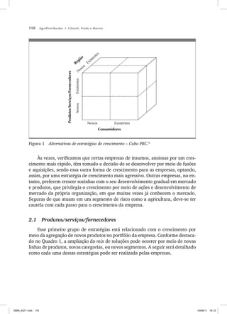 118 AgroDistribuidor • Cônsoli, Prado e Marino
Novos Existentes
Consumidores
Produtos/Serviços/Fornecedores
Novos
Existentes
N
ovos
Existentes
Região
Figura 1 Alternativas de estratégias de crescimento – Cubo PRC.4
Às vezes, verificamos que certas empresas de insumos, ansiosas por um cres-
cimento mais rápido, têm tomado a decisão de se desenvolver por meio de fusões
e aquisições, sendo essa outra forma de crescimento para as empresas, optando,
assim, por uma estratégia de crescimento mais agressivo. Outras empresas, no en-
tanto, preferem crescer sozinhas com o seu desenvolvimento gradual em mercado
e produtos, que privilegia o crescimento por meio de ações e desenvolvimento de
mercado da própria organização, em que muitas vezes já conhecem o mercado.
Seguras de que atuam em um segmento de risco como a agricultura, deve-se ter
cautela com cada passo para o crescimento da empresa.
2.1 Produtos/serviços/fornecedores
Esse primeiro grupo de estratégias está relacionado com o crescimento por
meio da agregação de novos produtos no portfólio da empresa. Conforme destaca-
do no Quadro 1, a ampliação do mix de soluções pode ocorrer por meio de novas
linhas de produtos, novas categorias, ou novos segmentos. A seguir será detalhado
como cada uma dessas estratégias pode ser realizada pelas empresas.
ISBN_6371.indb 118
ISBN_6371.indb 118 10/06/11 16:10
10/06/11 16:10
 