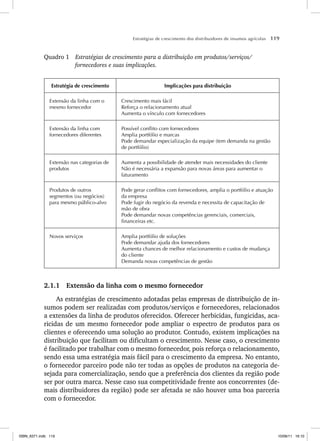 Estratégias de crescimento dos distribuidores de insumos agrícolas 119
Quadro 1 Estratégias de crescimento para a distribuição em produtos/serviços/
fornecedores e suas implicações.
Estratégia de crescimento Implicações para distribuição
Extensão da linha com o
mesmo fornecedor
Crescimento mais fácil
Reforça o relacionamento atual
Aumenta o vínculo com fornecedores
Extensão da linha com
fornecedores diferentes
Possível conflito com fornecedores
Amplia portfólio e marcas
Pode demandar especialização da equipe (tem demanda na gestão
de portfólio)
Extensão nas categorias de
produtos
Aumenta a possibilidade de atender mais necessidades do cliente
Não é necessária a expansão para novas áreas para aumentar o
faturamento
Produtos de outros
segmentos (ou negócios)
para mesmo público-alvo
Pode gerar conflitos com fornecedores, amplia o portfólio e atuação
da empresa
Pode fugir do negócio da revenda e necessita de capacitação de
mão de obra
Pode demandar novas competências gerenciais, comerciais,
financeiras etc.
Novos serviços Amplia portfólio de soluções
Pode demandar ajuda dos fornecedores
Aumenta chances de melhor relacionamento e custos de mudança
do cliente
Demanda novas competências de gestão
2.1.1 Extensão da linha com o mesmo fornecedor
As estratégias de crescimento adotadas pelas empresas de distribuição de in-
sumos podem ser realizadas com produtos/serviços e fornecedores, relacionados
a extensões da linha de produtos oferecidos. Oferecer herbicidas, fungicidas, aca-
ricidas de um mesmo fornecedor pode ampliar o espectro de produtos para os
clientes e oferecendo uma solução ao produtor. Contudo, existem implicações na
distribuição que facilitam ou dificultam o crescimento. Nesse caso, o crescimento
é facilitado por trabalhar com o mesmo fornecedor, pois reforça o relacionamento,
sendo essa uma estratégia mais fácil para o crescimento da empresa. No entanto,
o fornecedor parceiro pode não ter todas as opções de produtos na categoria de-
sejada para comercialização, sendo que a preferência dos clientes da região pode
ser por outra marca. Nesse caso sua competitividade frente aos concorrentes (de-
mais distribuidores da região) pode ser afetada se não houver uma boa parceria
com o fornecedor.
ISBN_6371.indb 119
ISBN_6371.indb 119 10/06/11 16:10
10/06/11 16:10
 