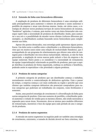 120 AgroDistribuidor • Cônsoli, Prado e Marino
2.1.2 Extensão da linha com fornecedores diferentes
A ampliação de produtos de diferentes fornecedores é uma estratégia utili-
zada principalmente para aumentar o número de produtos e assim aumentar o
portfólio da empresa e atuar com diversas marcas. Assim, em vários casos, a es-
tratégia de oferecer novos produtos/serviços de outros fornecedores de insumos,
“bandeiras” agrícolas, é comum, pois muitas vezes um único fornecedor não con-
segue suprir toda a necessidade de produtos do distribuidor. Assim, para aumen-
tar o seu mix e a possibilidade de atender novos clientes (culturas diferentes por
exemplo), os distribuidores acabam buscando novos fornecedores para comple-
mentar sua linha.
Apesar dos pontos destacados, essa estratégia pode apresentar alguns pontos
fracos. Um deles seria o conflito entre o distribuidor e os diferentes fornecedores,
visto que em muitos casos existe uma relação de exclusividade (bandeira), que é
acompanhada de um programa de relacionamento que oferece uma série de van-
tagens para o distribuidor em troca dessa exclusividade. Ademais, se não for bem
gerenciada, a ampliação de novas marcas pode reduzir o foco da empresa e da
equipe comercial. Outro ponto a se considerar é a necessidade de treinamento
da equipe (especialização) relacionado ao portfólio de produtos, para que a equi-
pe distribua os produtos de forma organizada, conheça os atributos e benefícios,
podendo assim se especializar e dar prioridade a alguns produtos.
2.1.3 Produtos de outras categorias
A primeira categoria de produtos que um distribuidor começa a trabalhar,
normalmente envolve a comercialização de defensivos agrícolas. Com o passar
do tempo, a empresa começa a ser mais conhecida na região e percebe que seus
clientes que também compram defensivos são potenciais compradores para ou-
tras categorias que poderiam ser trabalhadas em conjunto, como fertilizantes e
sementes.
Assim, uma possível estratégia de crescimento é a diversificação da linha para
outras categorias de produto. Com esse aumento de portfólio, o distribuidor pode-
rá aumentar o volume de vendas para os mesmos clientes, não sendo necessária a
expansão para novas áreas. Novamente, deve-se atentar para modelos diferentes
de remuneração, incentivos e foco da equipe para cada período do ano e catego-
ria de produtos.
2.1.4 Produtos de outros segmentos
A entrada em outros segmentos ou negócios pode ser também uma estratégia
de crescimento, entretanto, a tomada de decisão deverá ser bem criteriosa, visto
ISBN_6371.indb 120
ISBN_6371.indb 120 10/06/11 16:10
10/06/11 16:10
 