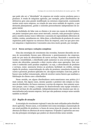 Estratégias de crescimento dos distribuidores de insumos agrícolas 121
que pode não ser a “identidade” da empresa em vender outros produtos para o
produtor. A venda de máquinas agrícolas, por exemplo, pelos distribuidores de
defensivos gera uma grande modificação na estrutura empresarial, ocasionando
muitas vezes outra empresa, ou criação de uma nova unidade de negócio, o que
demanda planejamento, gestão e controles provavelmente independentes do ne-
gócio inicial.
As facilidades de lidar com os clientes e já estar nos canais de distribuição é
um ponto vantajoso para atuar nesse mercado, contudo, toda precaução é pouca,
pois o modelo muitas vezes é diferente e necessita de especialidades diferentes de
crédito, vendas, atendimento etc. Além disso, a distribuição de produtos de outros
segmentos pode impactar na estrutura física da empresa, uma vez que para esto-
car máquinas e implementos é necessária uma área muito grande, por exemplo.
2.1.5 Novos serviços e soluções completas
Uma das estratégias de crescimento das revendas, bastante discutida em ter-
mos de necessidades futuras para diferenciar o posicionamento das empresas,
pode ser por meio do oferecimento de novos serviços. Buscando o aumento das
vendas e rentabilidade, o distribuidor pode aumentar os seus serviços que atual-
mente são oferecidos, passando a obter receita sobre essas operações. Este con-
ceito é conhecido como produto ampliado,5
ou seja, o oferecimento de produtos
e serviços, como: assessoria técnica ao produtor, facilidade no crédito, entrega
rápida do produto, comercialização da safra do produtor, consultoria técnica, de
custos e gerencial, produtos aplicados etc. são alguns exemplos. Com isso, pode-se
buscar uma melhor remuneração, além de envolver outros fatores que auxiliam a
fidelização do cliente com o distribuidor.
Nesse sentido, em alguns distribuidores norte-americanos essa prática já é
mais comum. Em alguns casos, mesmo quando o produtor não compra os insu-
mos do distribuidor, ele busca contratar o serviço da empresa. Isso somente acon-
tece porque, com o tempo, a empresa foi desenvolvendo uma equipe treinada a
oferecer serviços de alta qualidade, independentemente dos insumos que são co-
mercializados pela mesma empresa. Será que não podemos avançar nesse sentido
também no Brasil?
2.2 Região de atuação
A estratégia de crescimento regional é uma das mais utilizadas pelos distribui-
dores agrícolas. Nesses casos, o revendedor terá como estratégia a manutenção de
seu atual portfólio de produtos e a busca de novas áreas de atuação, por meio da
abertura de filiais ou abertura de novas empresas. O Quadro 2 apresenta um resu-
mo das principais estratégias que podem ser desenvolvidas nesse sentido.
ISBN_6371.indb 121
ISBN_6371.indb 121 10/06/11 16:10
10/06/11 16:10
 