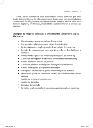 Nota sobre a Markestrat xv
Assim, nossos diferenciais estão relacionados à busca constante por exce-
lência, desenvolvimento de relacionamento de longo prazo com nossos clientes,
customização de soluções com forte embasamento teórico e técnico, visão sistê-
mica dos negócios, proatividade, flexibilidade e desenvolvimento e aplicação de
métodos.
Exemplos de Projetos, Pesquisas e Treinamentos Desenvolvidos pela
Markestrat
• Planejamento e gestão estratégica de marketing
• Estruturação e planejamento de canais de distribuição
• Desenvolvimento e implementação de estratégias de marketing
• Revisão de contratos com parceiros, fornecedores, distribuidores e
varejistas
• Planejamento e gestão de comunicação integrada de marketing
• Análise de desempenho e retorno de investimentos em marketing
• Gestão de marcas e linhas de produto
• Análise de parcerias estratégicas e formação de joint ventures
• Gestão estratégica e planejamento estratégico
• Inteligência de mercados e gestão de informações de mercado
• Desenho de planos de incentivo e retorno para distribuidores e forne-
cedores
• Análise de projetos e investimentos
• Análise de franquias
• Pesquisas de mercado
• Revisão e implementação de estrutura organizacional em marketing
ISBN_6371.indb xv
ISBN_6371.indb xv 10/06/11 16:10
10/06/11 16:10
 