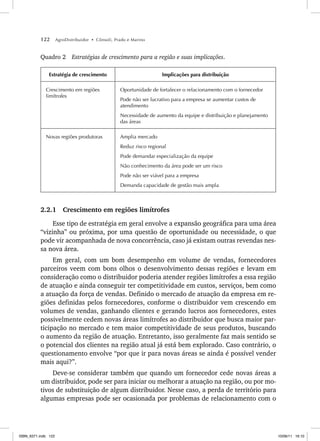 122 AgroDistribuidor • Cônsoli, Prado e Marino
Quadro 2 Estratégias de crescimento para a região e suas implicações.
Estratégia de crescimento Implicações para distribuição
Crescimento em regiões
limítrofes
Oportunidade de fortalecer o relacionamento com o fornecedor
Pode não ser lucrativo para a empresa se aumentar custos de
atendimento
Necessidade de aumento da equipe e distribuição e planejamento
das áreas
Novas regiões produtoras Amplia mercado
Reduz risco regional
Pode demandar especialização da equipe
Não conhecimento da área pode ser um risco
Pode não ser viável para a empresa
Demanda capacidade de gestão mais ampla
2.2.1 Crescimento em regiões limítrofes
Esse tipo de estratégia em geral envolve a expansão geográfica para uma área
“vizinha” ou próxima, por uma questão de oportunidade ou necessidade, o que
pode vir acompanhada de nova concorrência, caso já existam outras revendas nes-
sa nova área.
Em geral, com um bom desempenho em volume de vendas, fornecedores
parceiros veem com bons olhos o desenvolvimento dessas regiões e levam em
consideração como o distribuidor poderia atender regiões limítrofes a essa região
de atuação e ainda conseguir ter competitividade em custos, serviços, bem como
a atuação da força de vendas. Definido o mercado de atuação da empresa em re-
giões definidas pelos fornecedores, conforme o distribuidor vem crescendo em
volumes de vendas, ganhando clientes e gerando lucros aos fornecedores, estes
possivelmente cedem novas áreas limítrofes ao distribuidor que busca maior par-
ticipação no mercado e tem maior competitividade de seus produtos, buscando
o aumento da região de atuação. Entretanto, isso geralmente faz mais sentido se
o potencial dos clientes na região atual já está bem explorado. Caso contrário, o
questionamento envolve “por que ir para novas áreas se ainda é possível vender
mais aqui?”.
Deve-se considerar também que quando um fornecedor cede novas áreas a
um distribuidor, pode ser para iniciar ou melhorar a atuação na região, ou por mo-
tivos de substituição de algum distribuidor. Nesse caso, a perda de território para
algumas empresas pode ser ocasionada por problemas de relacionamento com o
ISBN_6371.indb 122
ISBN_6371.indb 122 10/06/11 16:10
10/06/11 16:10
 