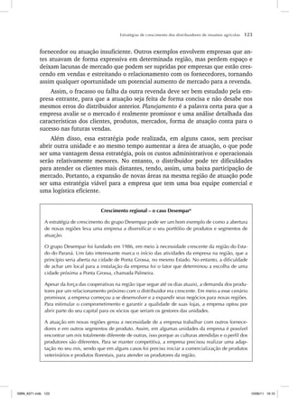 Estratégias de crescimento dos distribuidores de insumos agrícolas 123
fornecedor ou atuação insuficiente. Outros exemplos envolvem empresas que an-
tes atuavam de forma expressiva em determinada região, mas perdem espaço e
deixam lacunas de mercado que podem ser supridas por empresas que estão cres-
cendo em vendas e estreitando o relacionamento com os fornecedores, tornando
assim qualquer oportunidade um potencial aumento de mercado para a revenda.
Assim, o fracasso ou falha da outra revenda deve ser bem estudado pela em-
presa entrante, para que a atuação seja feita de forma concisa e não desabe nos
mesmos erros do distribuidor anterior. Planejamento é a palavra certa para que a
empresa avalie se o mercado é realmente promissor e uma análise detalhada das
características dos clientes, produtos, mercados, forma de atuação conta para o
sucesso nas futuras vendas.
Além disso, essa estratégia pode realizada, em alguns casos, sem precisar
abrir outra unidade e ao mesmo tempo aumentar a área de atuação, o que pode
ser uma vantagem dessa estratégia, pois os custos administrativos e operacionais
serão relativamente menores. No entanto, o distribuidor pode ter dificuldades
para atender os clientes mais distantes, tendo, assim, uma baixa participação de
mercado. Portanto, a expansão de novas áreas na mesma região de atuação pode
ser uma estratégia viável para a empresa que tem uma boa equipe comercial e
uma logística eficiente.
Crescimento regional – o caso Desempar6
A estratégia de crescimento do grupo Desempar pode ser um bom exemplo de como a abertura
de novas regiões leva uma empresa a diversificar o seu portfólio de produtos e segmentos de
atuação.
O grupo Desempar foi fundado em 1986, em meio à necessidade crescente da região do Esta-
do do Paraná. Um fato interessante marca o início das atividades da empresa na região, que a
princípio seria aberta na cidade de Ponta Grossa, no mesmo Estado. No entanto, a dificuldade
de achar um local para a instalação da empresa foi o fator que determinou a escolha de uma
cidade próxima a Ponta Grossa, chamada Palmeira.
Apesar da força das cooperativas na região (que segue até os dias atuais), a demanda dos produ-
tores por um relacionamento próximo com o distribuidor era crescente. Em meio a esse cenário
promissor, a empresa começou a se desenvolver e a expandir seus negócios para novas regiões.
Para estimular o comprometimento e garantir a qualidade de suas lojas, a empresa optou por
abrir parte do seu capital para os sócios que seriam os gestores das unidades.
A atuação em novas regiões gerou a necessidade de a empresa trabalhar com outros fornece-
dores e em outros segmentos de produto. Assim, em algumas unidades da empresa é possível
encontrar um mix totalmente diferente de outras, isso porque as culturas atendidas e o perfil dos
produtores são diferentes. Para se manter competitiva, a empresa precisou realizar uma adap-
tação no seu mix, sendo que em alguns casos foi preciso iniciar a comercialização de produtos
veterinários e produtos florestais, para atender os produtores da região.
ISBN_6371.indb 123
ISBN_6371.indb 123 10/06/11 16:10
10/06/11 16:10
 