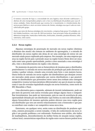 124 AgroDistribuidor • Cônsoli, Prado e Marino
O número crescente de lojas e a necessidade de uma logística mais eficiente viabilizaram a
abertura de uma transportadora própria com o foco na distribuição de produtos para suas di-
versas unidades. Outra diversificação que ocorreu foi o investimento e o fortalecimento dos
serviços para fidelizar e atrair um maior número de clientes, estratégia essa que é cada vez mais
valorizada pelo grupo.
Assim, por meio de diversas estratégias de crescimento, a empresa hoje possui 18 unidades, em
três Estados brasileiros, com mais de 300 funcionários. Suas principais linhas de produtos são
defensivos (fungicidas, inseticidas e herbicidas), fertilizantes, sementes, produtos florestais, linha
veterinária, entre outros.
2.2.2 Novas regiões
Algumas estratégias de penetração de mercado em novas regiões (distintas
e distantes das atuais) são comuns no ambiente do agronegócio, e a entrada do
distribuidor em novas regiões não deixa de ser uma estratégia de entrar em um
mercado ainda pouco explorado pela empresa. Por exemplo, em uma empresa que
atua na região Sul do país e pretende atuar na região Centro-Oeste deve ser enca-
rada como uma grande oportunidade, porém o risco associado a essa estratégia é
alto, visto o desconhecimento da região e dos clientes.
No momento da parceria com os fornecedores de insumos para o distribuidor,
possivelmente é a entrada em novos mercados de produção que pode alavancar as
vendas e ganhar volume, criando uma revenda mais forte e com maiores lucros.
Outra forma de entrada em novas regiões são distribuidores que desejam crescer
em mercados ainda pouco explorados por outros distribuidores e que possivel-
mente os distribuidores que pretendem entrar nessa área tenham uma vantagem
competitiva (custos/serviços/produtos diferenciados) aos que já atuam na região,
como é caso de revendas expandindo atuação em novas fronteiras, como norte do
MT, Maranhão e Piauí.
Uma alternativa para a expansão, ademais de investir isoladamente, pode ser
por meio da parceria com outras revendas para mitigar alguns riscos e comparti-
lhar investimentos. Isso pode ser interessante, pois no caso de ocorrência de uma
oportunidade deixada por um distribuidor (que fechou ou está com dificuldades),
alguns fornecedores de insumos agrícolas podem oferecer essa nova região para
um distribuidor que tem um estreito relacionamento com o fornecedor e que pos-
sa contribuir com vendas e ser competitivo nessa nova área.
Entretanto, em qualquer setor, assim como na distribuição de produtos agrí-
colas, existem precauções a serem tomadas. A falta de conhecimento da nova re-
gião é um grande problema a ser enfrentado. Produtores sem crédito, alto índice
de inadimplência, desconhecimento da melhor forma de atuação nessas regiões,
cultura local, características específicas da região entre outros fatores podem levar
ISBN_6371.indb 124
ISBN_6371.indb 124 10/06/11 16:10
10/06/11 16:10
 