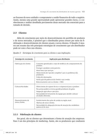 Estratégias de crescimento dos distribuidores de insumos agrícolas 125
ao fracasso da nova unidade e comprometer a saúde financeira de todo o negócio.
Assim, mesmo uma grande oportunidade pode apresentar grandes riscos, e o co-
nhecimento e análise detalhada previamente desse mercado são essenciais para a
tomada de decisão.
2.3 Clientes
Além do crescimento por meio do desenvolvimento do portfólio de produtos
e de novos mercados, é possível que o distribuidor possa crescer por meio da fi-
delização e desenvolvimento de clientes atuais e novos clientes. O Quadro 3 mos-
tra um resumo das três principais estratégias de crescimento que um distribuidor
pode ter com o foco nos clientes.
Quadro 3 Estratégias de crescimento para os clientes e suas implicações.
Estratégia de crescimento Implicações para distribuição
Fidelização de clientes Constante aprendizado e visão de tendência do comportamento do
produtor.
Enxergar o produtor como parceiro.
Maior busca por serviços.
Oferecimento de “pacotes completos” para os problemas dos
produtores.
Coleta de informações.
Verificação do potencial do cliente e suas vendas.
Relacionamento com os clientes – CRM.
Culturas/Atividades Oferecimento de suporte técnico e empresarial para o produtor.
Pecuaristas podem se tornar grandes produtores de grãos.
Integração agricultura e pecuária.
Necessidade de treinamento da equipe para atender culturas/
atividades diferentes.
Desenvolvimento de
novos clientes
Fortalecimento das ações de vendas na região atual.
Abertura de novos clientes.
Necessidade de adequação da área de atuação dos vendedores
(potencial de área).
2.3.1 Fidelização de clientes
Em geral, são os clientes que determinam a forma de atuação das empresas.
Esse é um dos princípios de marketing. Assim, são os produtores que conduzem
ISBN_6371.indb 125
ISBN_6371.indb 125 10/06/11 16:10
10/06/11 16:10
 