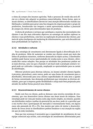 126 AgroDistribuidor • Cônsoli, Prado e Marino
o ritmo da compra dos insumos agrícolas. Todo o processo de venda não será efi-
caz se o cliente não adquirir os produtos comercializados. Dessa forma, para os
atuais clientes, os distribuidores devem ter uma atenção diferenciada visando sua
fidelização e também para gerar uma boa imagem da empresa perante o grupo de
produtores, fortalecendo sua imagem e assim aproveitando melhor o potencial
de compra do cliente para determinados tipos de produtos.
A oferta de produtos e serviços que satisfaçam a maioria das necessidades dos
clientes é um dos mais relevantes objetivos na estratégia de melhor explorar os
clientes e suas preferências, com foco na exploração do potencial dos clientes, por
meio de ações inteligentes de marketing de relacionamento, que será discutido em
mais profundidade no Capítulo 12.
2.3.2 Atividades e culturas
Essa estratégia de crescimento está diretamente ligada à diversificação de li-
nha de produtos. Além de aumentar as vendas nos clientes atuais por meio das
linhas de produtos existentes, conforme destacado no tópico acima, o distribuidor
também pode buscar novas oportunidades de vendas junto a seus clientes, ofere-
cendo-lhes outras soluções. Isso porque as atividades dos produtores podem ser
as mais diversas, uma vez que a fazenda é um local onde a produção animal e ve-
getal pode ser cultivada e integrada, ampliando as oportunidades para os canais
de distribuição.
Oferecer produtos para diversas culturas, ou mesmo atender clientes ligados
à pecuária, piscicultura, entre outros, pode ser uma forma de crescimento para o
distribuidor, oferecendo para seus clientes especificidades de cada área e agindo
de forma customizada. Isso demanda profissionais que entendam as diversas ati-
vidades, para que a empresa ganhe flexibilidade e esteja mais bem preparada para
atender da melhor forma possível seus clientes.
2.3.3 Desenvolvimento de novos clientes
Ainda com foco no cliente, pode-se destacar uma terceira estratégia de cres-
cimento, que visa desenvolver novos clientes nas áreas atuais da empresa. Essa
estratégia pode ser vista por muitos como algo muito simples, no entanto, quando
um distribuidor realiza a análise do potencial de sua área, pode vir a perceber que
o seu market share (participação de mercado) é extremamente baixo, em alguns
casos não passando de 2% a 5%. Isso mostra que antes de iniciar o desenvolvi-
mento de novas áreas os distribuidores podem fortalecer a sua atuação na região
em que já estão instalados.
Para que isso aconteça é necessário que a capacidade de atendimento de sua
equipe comercial seja revista, com estratégias de atendimento diferenciadas para
ISBN_6371.indb 126
ISBN_6371.indb 126 10/06/11 16:10
10/06/11 16:10
 