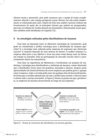 Estratégias de crescimento dos distribuidores de insumos agrícolas 127
clientes atuais e potenciais, pois pode acontecer que a equipe já esteja comple-
tamente alocada e não consiga prospectar novos clientes (ou não esteja simples-
mente se esforçando para isso). Depois de feita essa análise é preciso realizar um
levantamento de quais são os principais clientes que podem ser prospectados,
para que os esforços de vendas possam ser priorizados e direcionados (essas ques-
tões também serão detalhadas no Capítulo 12).
3 As estratégias utilizadas pelos distribuidores de insumos
Com base na discussão entre as diferentes estratégias de crescimento, qual
pode ser considerada a melhor estratégia para a distribuição de insumos agrí-
colas? E a estratégia mais utilizada pelas empresas do segmento que obtiveram
sucesso? A resposta depende de uma mistura de fatores. A melhor resposta é a
empresa olhar para o seu objetivo e levar em conta como deseja estar no futuro
em relação ao tamanho, fatia ou participação de mercado (market share) e posi-
cionamento diante da concorrência.
Com base na experiência da Markestrat e Uni.Business em projetos de ma-
rketing e estratégia para distribuidores e indústrias de insumos, temos observado
que o distribuidor cresce tanto em produtos, mercados e clientes. Surgem assim
oportunidades do desenvolvimento de novos negócios que podem gerar e agregar
valor à empresa, onde a revenda pode estar em qualquer fase de desenvolvimento,
de forma que a escolha adotada por ela seja a melhor para atender e oferecer para
o cliente todo o serviço necessário. A Figura 2 ilustra os passos em que, geralmen-
te, as empresas de insumos desenvolvem ao longo da sua trajetória:
Crescimento geográfico, em
regiões (novas regiões produtoras,
desenvolvimento das regiões)
Aumento no número de
produtos (extensão da linha
de produtos, busca de outros
fornecedores)
Novos negócios (novos
negócios para o mesmo
público, novos serviços)
Aumento no número de
clientes (novos perfis,
atividades, tamanhos)
Linhas e Pontos de
Crescimento para
Distribuidores de
Insumos
Figura 2 Formas de crescimento dos distribuidores de insumos agrícolas.
ISBN_6371.indb 127
ISBN_6371.indb 127 10/06/11 16:10
10/06/11 16:10
 