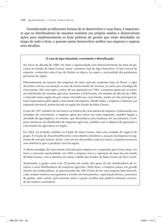 128 AgroDistribuidor • Cônsoli, Prado e Marino
Considerando as diferentes formas de se desenvolver e suas fases, é importan-
te que os distribuidores de insumos realizem sua própria análise e desenvolvam
ações para implementarem as boas práticas de gestão que estão abordadas ao
longo de todo o livro, e possam assim desenvolver melhor sua empresa e superar
seus desafios.
O caso da Agro Amazônia: crescimento e diversificação7
No início da década de 1980, em meio a oportunidade com desenvolvimento do setor da pe-
cuária no Estado do Mato Grosso, nasce a primeira loja da Agro Amazônia. O foco inicial da
empresa, conhecida como Casa do Tordon na época, foi suprir a necessidade dos produtores
pecuários da região.
Diferentemente da maioria das empresas do setor agrícola existentes hoje no Brasil, a Agro
Amazônia iniciou sua atuação na área de fornecimento de insumos, já como uma estratégia de
crescimento. Três anos após o início de sua operação em 1983, a empresa optou por se tornar
um distribuidor de insumos agrícolas, sementes e fertilizantes. Em meados da década de 1980,
o mercado nessa região do país estava iniciando seu crescimento, sendo um dos principais fa-
tores responsáveis pelo rápido crescimento da empresa. Desde então, a empresa continuou sua
expansão territorial, porém focada na região do Estado do Mato Grosso.
O ano de 1997 também foi um marco na história de crescimento da empresa. Continuando sua
estratégia de crescimento, a empresa optou por entrar em outro segmento, também ligado a
atividade do agronegócio, no entanto, que demandaria uma mudança em sua estrutura. A em-
presa tornou-se um distribuidor de máquinas agrícolas, também com o objetivo de aproveitar o
crescimento da agricultura na região.
Em 2002, foi fundada, também no Estado do Mato Grosso, mais uma unidade de negócio do
grupo. A criação da AmazôniaPhos teve como objetivo fortalecer a atuação da empresa no seg-
mento de nutrição animal. Assim, com um mix de produto cada vez maior, a empresa tornou-se
uma referência para o produtor rural da região.
A última estratégia de crescimento utilizada pela empresa foi a expansão para novas áreas. Em
meio a crescente oportunidade, em 2005 a empresa inicia a operação de lojas fora do estado
de Mato Grosso, com a abertura em outras cidades dos Estados de Mato Grosso do Sul e Goiás.
Atualmente, o grupo conta com 29 pontos de venda, dos quais 20 são distribuidores de in-
sumos e nove distribuidores de máquinas agrícolas. Além disso, a empresa possui um grande
número de colaboradores, se aproximando dos 500. O fato de ser uma empresa bem diversifi-
cada, sempre motivou seus gestores a investir em treinamentos, capacitação técnica, processos
de gestão, entre outros, pois somente assim o grupo acredita que poderá continuar crescen-
do de maneira sustentável.
ISBN_6371.indb 128
ISBN_6371.indb 128 10/06/11 16:10
10/06/11 16:10
 