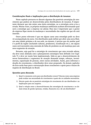 Estratégias de crescimento dos distribuidores de insumos agrícolas 129
Considerações finais e implicações para a distribuição de insumos
Neste capítulo procurou-se discutir algumas das possíveis estratégias de cres-
cimento que podem ser desenvolvidas pelos distribuidores de insumos. É impor-
tante destacar que não existe uma única estratégia, ou a estratégia certa e/ou a
errada. Muitas vezes, as próprias mudanças ambientais acabam direcionando qual
será a estratégia que a empresa vai adotar. Para isso é importante que o gestor
da empresa fique atento às mudanças e necessidades das regiões em que ele está
inserido.
Outro ponto relevante é que em alguns casos uma estratégia pode ou deve
vir acompanhada da outra. Um distribuidor pode definir por abrir uma nova filial,
em uma cidade próxima a de sua sede, no entanto, é preciso que ele analise qual
é o perfil da região (incluindo culturas, produtores, tecnificação etc.), em alguns
casos será necessária uma extensão de linha de produtos ou até mudança para um
novo segmento de atuação.
Portanto, seja qual for a estratégia de crescimento que uma revenda adotar,
ela deve estar alinhada com o planejamento estratégico bem definido (ver Capí-
tulo 7) e deve ser muito bem implementada. Sabe-se que o desenvolvimento de
novos fornecedores e segmentos de atuação demanda tempo, esforços, investi-
mentos, capacitação de pessoas, entre outras atividades. Assim, para enfrentar o
desafio do crescimento, o distribuidor deve estar preparado. Os demais capítulos
do livro serão base para a estruturação desse crescimento e apoio para o futuro do
negócio de distribuição no Brasil.
Questões para discussão
1. Qual é o momento certo para um distribuidor crescer? Discuta como uma empresa
pode avaliar sua necessidade de crescimento e quais são os cuidados necessários.
2. Discuta quais são as possíveis estratégias de crescimento de um distribuidor e as
implicações para seu negócio.
3. Qual a relação entre o desenvolvimento das estratégias de crescimento e os de-
mais temas de gestão (pessoas, vendas, financeira etc.) de um distribuidor?
ISBN_6371.indb 129
ISBN_6371.indb 129 10/06/11 16:10
10/06/11 16:10
 