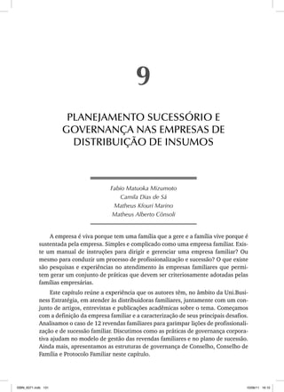 Fabio Matuoka Mizumoto
Camila Dias de Sá
Matheus Kfouri Marino
Matheus Alberto Cônsoli
A empresa é viva porque tem uma família que a gere e a família vive porque é
sustentada pela empresa. Simples e complicado como uma empresa familiar. Exis-
te um manual de instruções para dirigir e gerenciar uma empresa familiar? Ou
mesmo para conduzir um processo de profissionalização e sucessão? O que existe
são pesquisas e experiências no atendimento às empresas familiares que permi-
tem gerar um conjunto de práticas que devem ser criteriosamente adotadas pelas
famílias empresárias.
Este capítulo reúne a experiência que os autores têm, no âmbito da Uni.Busi-
ness Estratégia, em atender às distribuidoras familiares, juntamente com um con-
junto de artigos, entrevistas e publicações acadêmicas sobre o tema. Começamos
com a definição da empresa familiar e a caracterização de seus principais desafios.
Analisamos o caso de 12 revendas familiares para garimpar lições de profissionali-
zação e de sucessão familiar. Discutimos como as práticas de governança corpora-
tiva ajudam no modelo de gestão das revendas familiares e no plano de sucessão.
Ainda mais, apresentamos as estruturas de governança de Conselho, Conselho de
Família e Protocolo Familiar neste capítulo.
9
PLANEJAMENTO SUCESSÓRIO E
GOVERNANÇA NAS EMPRESAS DE
DISTRIBUIÇÃO DE INSUMOS
ISBN_6371.indb 131
ISBN_6371.indb 131 10/06/11 16:10
10/06/11 16:10
 