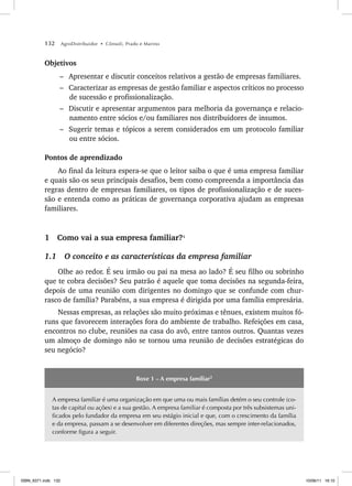 132 AgroDistribuidor • Cônsoli, Prado e Marino
Objetivos
– Apresentar e discutir conceitos relativos a gestão de empresas familiares.
– Caracterizar as empresas de gestão familiar e aspectos críticos no processo
de sucessão e profissionalização.
– Discutir e apresentar argumentos para melhoria da governança e relacio-
namento entre sócios e/ou familiares nos distribuidores de insumos.
– Sugerir temas e tópicos a serem considerados em um protocolo familiar
ou entre sócios.
Pontos de aprendizado
Ao final da leitura espera-se que o leitor saiba o que é uma empresa familiar
e quais são os seus principais desafios, bem como compreenda a importância das
regras dentro de empresas familiares, os tipos de profissionalização e de suces-
são e entenda como as práticas de governança corporativa ajudam as empresas
familiares.
1 Como vai a sua empresa familiar?1
1.1 O conceito e as características da empresa familiar
Olhe ao redor. É seu irmão ou pai na mesa ao lado? É seu filho ou sobrinho
que te cobra decisões? Seu patrão é aquele que toma decisões na segunda-feira,
depois de uma reunião com dirigentes no domingo que se confunde com chur-
rasco de família? Parabéns, a sua empresa é dirigida por uma família empresária.
Nessas empresas, as relações são muito próximas e tênues, existem muitos fó-
runs que favorecem interações fora do ambiente de trabalho. Refeições em casa,
encontros no clube, reuniões na casa do avô, entre tantos outros. Quantas vezes
um almoço de domingo não se tornou uma reunião de decisões estratégicas do
seu negócio?
Boxe 1 – A empresa familiar2
A empresa familiar é uma organização em que uma ou mais famílias detém o seu controle (co-
tas de capital ou ações) e a sua gestão. A empresa familiar é composta por três subsistemas uni-
ficados pelo fundador da empresa em seu estágio inicial e que, com o crescimento da família
e da empresa, passam a se desenvolver em diferentes direções, mas sempre inter-relacionados,
conforme figura a seguir.
ISBN_6371.indb 132
ISBN_6371.indb 132 10/06/11 16:10
10/06/11 16:10
 