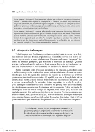 134 AgroDistribuidor • Cônsoli, Prado e Marino
Como superar a Síndrome 2: fique atento aos talentos que podem ser encontrados dentro da
família. O membro familiar pode ter vantagens de já conhecer o trabalho pelo convívio de
longa data e também por já conhecer as pessoas ligadas ao negócio. São vantagens que não
podem ser ignoradas, sendo que as pesquisas acadêmicas já apontam para estes fatores como
a vantagem competitiva das empresas familiares.
Como superar a Síndrome 3: converse sobre aquilo que é importante. O convívio diário não
significa que existe alinhamento ou que se conhece as expectativas dos outros. É importante
que os membros familiares conversem sobre cenários possíveis de futuro e como a família
tomaria decisões perante cada um deles. Por exemplo, o que fazer se um sócio vier a faltar? O
que fazer se um dos sócios sair do negócio? Como proceder se um herdeiro não tem interesse
em continuar o negócio? Entre tantos outros cenários possíveis.
1.3 A importância das regras
Trabalhar para uma família empresária tem privilégios de se tornar parte dela,
mas também tem seus dramas. O profissional contratado convive com as três sín-
dromes apresentadas acima e ainda tem de lidar com o elemento “surpresa”. Vol-
temos ao primeiro parágrafo, que menciona o churrasco de domingo. Quantas
vezes o profissional recebe ordens ou diretrizes que fogem da lógica da empresa,
mas que foram motivadas por “vontades” do patriarca ou de seus sócios?
Razão e emoção estão presentes na família e na empresa. A interface entre
o ambiente empresarial e o familiar requer o desenvolvimento de acordos comu-
nicados por meio de regras. São exemplo de regras:5
(i) a definição de critérios
para transação acionária entre sócios; (ii) a política de aporte de capital dos sócios
(chamada de capital); (iii) a política de investimento e distribuição de lucros; (iv)
a política para realização de parcerias, fusões, aquisições ou venda do negócio;
(v) a definição da remuneração dos familiares na gestão; (vi) o estabelecimento
de critérios para contratação e demissão de sócios na gestão; (vii) a imposição de
limites para o uso de bens e serviços da empresa pelos sócios; (viii) a análise dos
negócios pessoais dos sócios que interferem na empresa (regime do casamento,
endividamento, aval, garantias etc.); (ix) atenção especial à prestação de serviços
por empresas ligadas aos sócios; (x) código de conduta dos sócios; e (xi) critérios
para sucessão na gestão em caso de aposentadoria ou falecimento de um gestor.
O trabalho de consultoria em planejamento sucessório e
governança procura organizar e sistematizar as tomadas de
decisão dentro da empresa familiar e apoiar os decisores na
discussão, mediação e definição das regras de negócio.
ISBN_6371.indb 134
ISBN_6371.indb 134 10/06/11 16:10
10/06/11 16:10
 