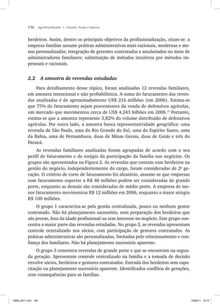 136 AgroDistribuidor • Cônsoli, Prado e Marino
herdeiros. Assim, dentre os principais objetivos da profissionalização, citam-se: a
empresa familiar assume práticas administrativas mais racionais, modernas e me-
nos personalizadas; integração de gerentes contratados e assalariados no meio de
administradores familiares; substituição de métodos intuitivos por métodos im-
pessoais e racionais.
2.2 A amostra de revendas estudadas
Para detalhamento desse tópico, foram analisadas 12 revendas familiares,
em amostra intencional e não probabilística. A soma do faturamento das reven-
das analisadas é de aproximadamente US$ 216 milhões (em 2006). Estima-se
que 75% do faturamento sejam provenientes da venda de defensivos agrícolas,
um mercado que movimentou cerca de US$ 4,243 bilhões em 2006.10
Portanto,
estima-se que a amostra represente 3,82% do volume distribuído de defensivos
agrícolas. Por outro lado, a amostra busca representatividade geográfica: uma
revenda de São Paulo, uma do Rio Grande do Sul, uma do Espírito Santo, uma
da Bahia, uma de Pernambuco, duas de Minas Gerais, duas de Goiás e três do
Paraná.
As revendas familiares analisadas foram agrupadas de acordo com o seu
perfil de faturamento e de estágio da participação da família nos negócios. Os
grupos são apresentados na Figura 2. As revendas que contam com herdeiros na
gestão do negócio, independentemente do cargo, foram consideradas de 2a
ge-
ração. O critério de corte de faturamento foi aleatório, assume-se que empresas
com faturamento superior a R$ 40 milhões podem ser consideradas de grande
porte, enquanto as demais são consideradas de médio porte. A empresa de me-
nor faturamento movimentou R$ 12 milhões em 2006, enquanto a maior atingiu
R$ 100 milhões.
O grupo 1 caracteriza-se pela gestão centralizada, pouco ou nenhum gestor
contratado. Não há planejamento sucessório, nem preparação dos herdeiros que
são jovens, fora da idade profissional ou sem interesse no negócio. Este grupo con-
centra a maior parte das revendas estudadas. No grupo 2, as revendas apresentam
controle centralizado nos sócios, com participação de gestores contratados. As
práticas administrativas são personalizadas, limitadas pelo relacionamento e con-
fiança dos familiares. Não há planejamento sucessório aparente.
O grupo 3 concentra revendas de grande porte e que se encontram na segun-
da geração. Apresentam controle centralizado na família e a tomada de decisão
envolve sócios, herdeiros e gestores contratados. Entrada dos herdeiros sem capa-
citação ou planejamento sucessório aparente. Identificados conflitos de gerações,
com consequências para as famílias.
ISBN_6371.indb 136
ISBN_6371.indb 136 10/06/11 16:10
10/06/11 16:10
 