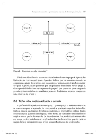 Planejamento sucessório e governança nas empresas de distribuição de insumos 137
Grupo 4
Grupo 3
Grupo 1
Grupo 2
> R$ 40 mi
> R$ 40 mi
1a
Geração 2a
Geração
Geração
Figura 2 Grupos de revendas estudadas.11
Não foram identificadas no estudo revendas familiares no grupo 4. Apesar das
limitações de representatividade, é possível indicar que na amostra estudada, as
empresas do grupo 1 que cresceram passaram por um processo de profissionaliza-
ção para o grupo 2 e/ou passaram por um processo de sucessão para o grupo 3.
Outra possibilidade é que as empresas de grupo 1 que passaram para a segunda
geração podem ter falido ou sofrido um processo de cisão que a tornou novamente
uma empresa de grupo 1.
2.3 Lições sobre profissionalização e sucessão
A profissionalização é marcante do grupo 1 para o grupo 2. Nesse sentido, exis-
te um avanço para a separação de propriedade e gestão da organização familiar.
Embora passem a delegar as decisões operacionais, os proprietários retêm o direito
de decisão para questões estratégicas, como forma de viabilizar o crescimento do
negócio sem a perda de controle. Os investimentos dos profissionais contratados
em tempo e esforço dedicado ao negócio familiar são favorecidos quando existem
regras claras e transparentes que levem ao reconhecimento de seu trabalho.
ISBN_6371.indb 137
ISBN_6371.indb 137 10/06/11 16:10
10/06/11 16:10
 