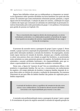 138 AgroDistribuidor • Cônsoli, Prado e Marino
Regras bem definidas evitam que os colaboradores se desgastem na tentati-
va de argumentar sobre questões decididas em foros familiares aos quais não têm
acesso. Os contratos que eram estritamente relacionais passam, portanto, a seguir
algum nível de formalização. A adoção de plano de carreira, a definição de cargos
e salários são regras que costumam ser adotadas em substituição às promoções in-
tuitivas fomentadas pelo estilo paternalista do grupo 1 (ver políticas e ferramentas
para gestão de pessoas no Capítulo 13).
Para o crescimento dos negócios dentro da mesma geração, os sócios
centralizam as decisões e os colaboradores podem se beneficiar de regras
claras quanto ao seu plano de carreira, responsabilidades de seu cargo e
formas de recompensa.
O processo de sucessão marca a passagem do grupo 2 para o grupo 3. Nesse
sentido, o grupo 2 já tem a separação de propriedade e controle amadurecida, mas
pode sofrer alterações mediante a entrada dos herdeiros. Os empregados, mesmo
tendo regras internas de tomada de decisões, desejam que a família controlado-
ra adote uma postura clara com relação ao papel dos herdeiros, se posicionados
como acionistas ou como potenciais gestores do negócio. Os herdeiros devem ser
orientados a assumir atividades funcionais e de responsabilidade, para que te-
nham a oportunidade de ter o seu desempenho avaliado e reconhecido.
Nesse caso, a figura do “assessor do pai” leva ao entendimento difuso e não
produtivo à organização familiar. Por sua vez, o investimento em conhecimento
do negócio e de tempo dedicado do herdeiro à empresa familiar depende de re-
gras claras sobre os critérios de entrada e avaliação de desempenho. Os contratos
relacionais de pai para filho do âmbito familiar não podem ser replicados para o
âmbito empresarial.
A entrada de herdeiros altera o equilíbrio de tomada de decisão entre
sócios e seus colaboradores. Os herdeiros devem assumir atividades
funcionais e de responsabilidade para mostrar o seu valor.
A sucessão sem profissionalização marca a passagem do grupo 1 para o grupo
3. O crescimento do porte do negócio associada à entrada da segunda geração no
ISBN_6371.indb 138
ISBN_6371.indb 138 10/06/11 16:10
10/06/11 16:10
 