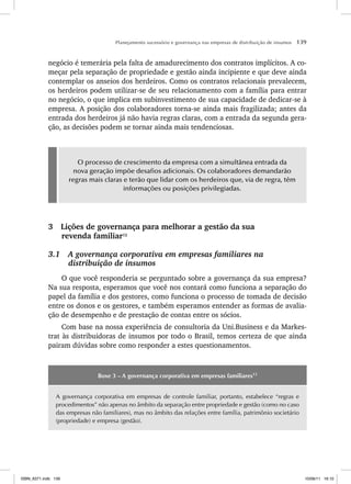 Planejamento sucessório e governança nas empresas de distribuição de insumos 139
negócio é temerária pela falta de amadurecimento dos contratos implícitos. A co-
meçar pela separação de propriedade e gestão ainda incipiente e que deve ainda
contemplar os anseios dos herdeiros. Como os contratos relacionais prevalecem,
os herdeiros podem utilizar-se de seu relacionamento com a família para entrar
no negócio, o que implica em subinvestimento de sua capacidade de dedicar-se à
empresa. A posição dos colaboradores torna-se ainda mais fragilizada; antes da
entrada dos herdeiros já não havia regras claras, com a entrada da segunda gera-
ção, as decisões podem se tornar ainda mais tendenciosas.
O processo de crescimento da empresa com a simultânea entrada da
nova geração impõe desafios adicionais. Os colaboradores demandarão
regras mais claras e terão que lidar com os herdeiros que, via de regra, têm
informações ou posições privilegiadas.
3 Lições de governança para melhorar a gestão da sua
revenda familiar12
3.1 A governança corporativa em empresas familiares na
distribuição de insumos
O que você responderia se perguntado sobre a governança da sua empresa?
Na sua resposta, esperamos que você nos contará como funciona a separação do
papel da família e dos gestores, como funciona o processo de tomada de decisão
entre os donos e os gestores, e também esperamos entender as formas de avalia-
ção de desempenho e de prestação de contas entre os sócios.
Com base na nossa experiência de consultoria da Uni.Business e da Markes-
trat às distribuidoras de insumos por todo o Brasil, temos certeza de que ainda
pairam dúvidas sobre como responder a estes questionamentos.
Boxe 3 – A governança corporativa em empresas familiares13
A governança corporativa em empresas de controle familiar, portanto, estabelece “regras e
procedimentos” não apenas no âmbito da separação entre propriedade e gestão (como no caso
das empresas não familiares), mas no âmbito das relações entre família, patrimônio societário
(propriedade) e empresa (gestão).
ISBN_6371.indb 139
ISBN_6371.indb 139 10/06/11 16:10
10/06/11 16:10
 