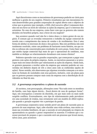 140 AgroDistribuidor • Cônsoli, Prado e Marino
Aqui discutiremos como os mecanismos de governança poderão ser úteis para
melhorar a gestão do seu negócio. Primeiro ressaltamos que tais mecanismos fo-
ram desenvolvidos para grandes corporações de capital aberto com o objetivo de
evitar que os gestores (por exemplo, o CEO, chief executive officer) tomassem deci-
sões em seu favor ao invés de valorizar as ações da empresa, que é o interesse dos
acionistas. No caso da sua empresa, como fazer com que os gestores não tomem
decisões em benefício próprio, mas a favor do seu negócio?
Isso acontece quando você não for o único dono e o único gestor do seu ne-
gócio. É comum que as revendas remunerem o trabalho da equipe comercial de
acordo com o cumprimento das metas de vendas e de recebimento. Esta é uma
forma de alinhar os interesses do dono e dos gestores. Mas este problema não está
totalmente resolvido, existe um problema de horizonte nesta história, em que to-
dos os esforços são concentrados para resultados de curto prazo. Como fazer com
que minha equipe comercial faça mais do que o operacional do cotidiano, mas
também se dedique ao relacionamento duradouro com nossos clientes?
Podemos aprender com as grandes corporações, que começaram a pagar seus
gestores com ações da própria empresa. Assim, os executivos passaram a se preo-
cupar mais em tomar decisões que valorizassem as ações da empresa. Ainda mais,
os gestores passaram a receber ações da empresa que somente poderão ser con-
vertidas em dinheiro depois de três a cinco anos (são as conhecidas opções de
ações). Nesse sentido, nós observamos que algumas revendas começam a se estru-
turar no formato de sociedades com seus gestores, inclusive, com um plano para
que os gestores possam comprar mais cotas da empresa com a distribuição de di-
videndos no final do ano.
3.2 A governança corporativa e o plano de sucessão
Já ouvimos, com preocupação, afirmações como “fica tudo entre os membros
da família, caso haja algum desvio... ficará dentro de casa de qualquer forma”.
Aqui, nós enxergamos a semente da discórdia, em que mais cedo ou mais tarde
surgirão conflitos. Eventualmente, este tipo de relacionamento pode prevalecer
em uma sociedade de irmãos, mas certamente será um modelo de difícil replica-
ção quando a geração seguinte vier a participar da gestão.
A governança corporativa nesse sentido prevê um plano de sucessão para os
gestores de suas empresas. Aqui, cabe elucidar uma visão errônea, mas muito co-
mum nas revendas familiares, de que a sucessão só será planejada na véspera da
aposentadoria ou quando o gestor responsável se ausentar. É evidente que o su-
cessor precisará de preparo e que a sucessão será um processo que levará meses,
talvez anos, para acontecer.
ISBN_6371.indb 140
ISBN_6371.indb 140 10/06/11 16:10
10/06/11 16:10
 