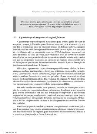 Planejamento sucessório e governança nas empresas de distribuição de insumos 141
Devemos lembrar que o processo de sucessão costuma levar anos de
experimentação e planejamento. Portanto, a disponibilidade de tempo é
fator-chave para o sucesso da passagem de bastão.
3.3 A governança de empresas de capital fechado
A governança corporativa prevê mecanismos para evitar a perda de valor da
empresa, como os já discutidos para alinhar os interesses entre acionistas e gesto-
res. Em se tratando de valor de empresas listadas em bolsa de valores, o próprio
mercado indica o valor da empresa refletido no valor de suas ações. Mas e no caso
de revendas que são, na sua maioria, empresas LTDA.? Ainda mais importante, no
caso de entrada ou saída de sócios, qual o valor das cotas de capital? Nas nossas
consultorias para empresas familiares, temos desenvolvido acordos entre sócios
em que são estipulados os critérios de valoração do negócio, com extensão para
as definições de percentuais de reinvestimento na empresa e para a formação de
provisionamentos ou fundos de liquidez.
Além disso, a governança corporativa tem permitido acesso a linhas de finan-
ciamento tão boas quanto melhores forem suas práticas na empresa. Por exemplo,
o IFC (International Finance Corporation), braço privado do Banco Mundial que
oferece produtos financeiros às empresas privadas, oferece taxas mais atrativas
quanto melhores forem as práticas de governança da empresa. No Brasil, o BNDES
(Banco Nacional de Desenvolvimento Econômico e Social) tem mostrado iniciati-
vas na mesma direção, igualmente válidas para empresas LTDA.
Em meio ao relacionamento entre parentes, sucessão de lideranças e transi-
ção de gerações, as empresas familiares enfrentam os desafios de se estruturarem
para crescer capitalizadas sem cair nas armadilhas do nepotismo e das decisões
suportadas apenas por envolvimento emocional; realizar investimentos e desen-
volver competências para geração de valor e perenização da organização. O Qua-
dro 1 detalha um pouco mais os riscos e desafios presentes no ambiente familiar
dos negócios.
Acreditamos que tais desafios podem ser transpostos com a adoção de práti-
cas de governança e que ela seja um caminho produtivo para estruturar os proces-
sos de decisão dentro da empresa, para disciplinar o relacionamento da família e
a empresa, e para planejar o futuro dos negócios.
ISBN_6371.indb 141
ISBN_6371.indb 141 10/06/11 16:10
10/06/11 16:10
 