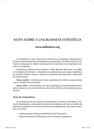 A Uni.Business é uma empresa de consultoria em estratégia e planejamento,
focada no desenvolvimento metodológico personalizado. Seu diferencial está cen-
trado na integração de sólidos conhecimentos da academia com experiência exe-
cutiva nas empresas.
Fundada por Matheus Kfouri Marino e Fabio Matuoka Mizumoto, em 2004,
a Uni.Business Estratégia é constituída por profissionais com ampla experiência
de mercado, aliados a mestres, doutores e professores de importantes instituições
de ensino do país.
Nossa missão: A Uni.Business é uma organização de talentos comprometida
com o resultado de seus clientes.
Nossa visão: A Uni.Business será uma organização reconhecida pela forma-
ção de talentos e será uma referência como desenvolvedora de soluções para seus
clientes.
Áreas de Competência
As principais áreas de atuação da Uni.Business envolvem a Estratégia e Ges-
tão de Organizações, construção de diretrizes estratégicas com base na análise do
ambiente competitivo e da estrutura interna das organizações, com temas especí-
ficos, tais como:
– Implementação da Responsabilidade Social Corporativa
– Desenvolvimento de Mecanismos de Governança Corporativa
NOTA SOBRE A UNI.BUSINESS ESTRATÉGIA
www.unibusiness.org
ISBN_6371.indb xvii
ISBN_6371.indb xvii 10/06/11 16:10
10/06/11 16:10
 