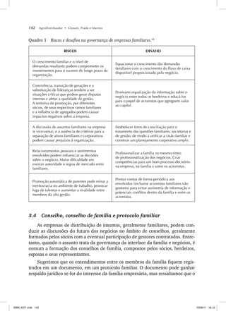142 AgroDistribuidor • Cônsoli, Prado e Marino
Quadro 1 Riscos e desafios na governança de empresas familiares.14
RISCOS DESAFIO
O crescimento familiar e o nível de
demandas resultante podem comprometer os
investimentos para o sucesso de longo prazo da
organização.
Equacionar o crescimento das demandas
familiares com o crescimento do fluxo de caixa
disponível proporcionado pelo negócio.
Convivência, transição de gerações e a
substituição de lideranças tendem a ser
situações críticas que podem gerar disputas
internas e afetar a qualidade da gestão.
A tentativa de promoção, por diferentes
sócios, de seus respectivos ramos familiares
e a influência de agregados podem causar
impactos negativos sobre a empresa.
Promover equalização da informação sobre o
negócio entre todos os herdeiros e educá-los
para o papel de acionistas que agreguem valor
ao capital.
A discussão de assuntos familiares na empresa
(e vice-versa), e a ausência de critérios para a
separação de ativos familiares e corporativos
podem causar prejuízos à organização.
Estabelecer foros de conciliação para o
tratamento das questões familiares, societárias e
de gestão, de modo a unificar a visão familiar e
construir um planejamento corporativo amplo.
Relacionamentos pessoais e sentimentos
envolvidos podem influenciar as decisões
sobre o negócio. Maior dificuldade em
exercer autoridade e regras de mercado entre
familiares.
Profissionalizar a família no mesmo ritmo
de profissionalização dos negócios. Criar
competências para um bom processo decisório
na empresa, na família e entre os acionistas.
Promoção automática de parentes pode minar a
meritocracia no ambiente de trabalho, provocar
fuga de talentos e aumentar a rivalidade entre
membros da alta gestão.
Prestar contas de forma periódica aos
envolvidos (inclusive acionistas familiares não
gestores) para evitar assimetria de informação e
potenciais conflitos dentro da família e entre os
acionistas.
3.4 Conselho, conselho de família e protocolo familiar
As empresas de distribuição de insumos, geralmente familiares, podem con-
duzir as discussões do futuro dos negócios no âmbito de conselhos, geralmente
formados pelos sócios com a eventual participação de gestores contratados. Entre-
tanto, quando o assunto trata da governança da interface da família e negócios, é
comum a formação dos conselhos de família, compostos pelos sócios, herdeiros,
esposas e seus representantes.
Sugerimos que os entendimentos entre os membros da família fiquem regis-
trados em um documento, em um protocolo familiar. O documento pode ganhar
respaldo jurídico se for do interesse da família empresária, mas ressaltamos que o
ISBN_6371.indb 142
ISBN_6371.indb 142 10/06/11 16:10
10/06/11 16:10
 