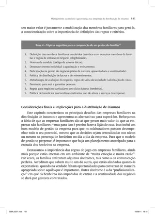 Planejamento sucessório e governança nas empresas de distribuição de insumos 143
seu maior valor é justamente a mobilização dos membros familiares para gerá-lo,
a conscientização sobre a importância de definições das regras e critérios.
Boxe 4 – Tópicos sugeridos para a composição de um protocolo familiar15
1. Definição dos membros familiares envolvidos (interface com os outros membros da famí-
lia) e regras de entrada no negócio (elegibilidade).
2. Normas de conduta (código de valores éticos).
3. Desenvolvimento individual (capacitação e treinamento).
4. Participação na gestão do negócio (plano de carreira, aposentadoria e continuidade).
5. Política de distribuição de lucros e de reinvestimentos.
6. Metodologia de avaliação do negócio, regras de saída da sociedade (valorização de cotas).
7. Permissão para aval e garantias pessoais.
8. Regras para negócios particulares dos sócios futuros (herdeiros).
9. Política de benefícios aos familiares (retiradas, uso de ativos e serviços da empresa).
Considerações finais e implicações para a distribuição de insumos
Este capítulo caracterizou os principais desafios das empresas familiares na
distribuição de insumos e apresentou as alternativas para superá-los. Reforçamos
a ideia de que as empresas familiares são as que geram mais valor do que as em-
presas não familiares,16
mas para isso é preciso fazer a lição de casa. Isso inclui um
bom modelo de gestão da empresa para que os colaboradores possam desempe-
nhar todo o seu potencial, mesmo que as decisões sejam centralizadas nos sócios
ou mesmo na presença de herdeiros no dia a dia da empresa. Para que o modelo
de gestão se perpetue, é importante que haja um planejamento antecipado para a
entrada dos herdeiros na empresa.
Destacamos a importância das regras do jogo em empresas familiares, ainda
mais porque estão imersas em um ambiente de “muita emoção e muita razão”.
Por vezes, as famílias enfrentam algumas síndromes, tais como a da comunicação
perfeita. Acreditam que sabem muito um do outro, que estão alinhadas quanto às
expectativas, quando na verdade faltam oportunidades para conversar de maneira
apropriada sobre aquilo que é importante. Outra síndrome é a da “profissionaliza-
ção” em que os herdeiros são impedidos de entrar e a continuidade dos negócios
se dará por gestores contratados.
ISBN_6371.indb 143
ISBN_6371.indb 143 10/06/11 16:10
10/06/11 16:10
 