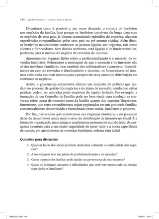 144 AgroDistribuidor • Cônsoli, Prado e Marino
Discutimos como é possível e, por vezes desejada, a entrada de herdeiros
nos negócios da família. Isso porque os herdeiros convivem de longa data com
os negócios de seus pais, já vieram acumulando episódios da empresa, algumas
experiências compartilhadas pelos seus pais ou até mesmo vividas. Além disso,
os herdeiros naturalmente conhecem as pessoas ligadas aos negócios, tais como
clientes e fornecedores. Sem dúvida nenhuma, esta ligação é de fundamental im-
portância para o sucesso do negócio de revendas de insumos.
Apresentamos algumas lições sobre a profissionalização e a sucessão de re-
vendas familiares. Reforçamos a mensagem de que a sucessão é de interesse não
só dos membros familiares, mas também dos colaboradores e parceiros. Especial-
mente no caso de revendas e distribuidores e insumos, os fornecedores de insu-
mos estão cada vez mais atentos para o preparo de seus canais de distribuição em
continuar os negócios.
Assim, a governança corporativa oferece um conjunto de práticas que aju-
dam no processo de gestão dos negócios e no plano de sucessão, sendo que várias
práticas podem ser adotadas pelas empresas de capital fechado. Por exemplo, a
formação de um Conselho de Família pode ser bem-vinda para conduzir as con-
versas sobre temas de interesse tanto da família quanto dos negócios. Sugerimos,
fortemente, que estes entendimentos sejam registrados em um protocolo familiar,
consensualmente desenvolvido e formalizado entre sócios, familiares e gestores.
Por fim, destacamos que acreditamos nas empresas familiares e no potencial
delas de desenvolver ainda mais o setor de distribuição de insumos no Brasil. É a
forma de organização mais antiga e amplamente presente no mundo todo. As pes-
quisas apontam para a sua maior capacidade de gerar valor e a nossa experiência
de campo, em atendimento às revendas familiares, reforça esta ideia!
Questões para discussão
1. Quantas horas dos sócios já foram dedicadas a discutir a continuidade dos negó-
cios?
2. A sua empresa tem um plano de profissionalização e de sucessão?
3. Como o protocolo familiar pode ajudar na governança da sua empresa?
4. Quais os principais assuntos e dificuldades que você tem encontrado na relação
com sócios e familiares?
ISBN_6371.indb 144
ISBN_6371.indb 144 10/06/11 16:10
10/06/11 16:10
 