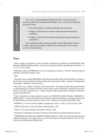 Planejamento sucessório e governança nas empresas de distribuição de insumos 145
CONTEÚDO
ON-LINE
No website <www.AgroDistribuidor.com.br> você encontrará
materiais adicionais, atualização de dados, links e vídeos envolvendo
assuntos como:
• Sucessão familiar e profissionalização de empresas.
• Artigos e materiais de consulta sobre gestão de empresas
familiares.
• Artigos e materiais de consulta sobre governança e aspectos
societários.
Você também poderá acessar o portal <www.editoraatlas.com.br>
e obter materiais de apoio e vídeos dos autores para uso em aula,
cursos e treinamentos.
Notas
1
Texto revisado e atualizado a partir do artigo originalmente publicado por MIZUMOTO, Fabio
Matuoka; MARINO, Matheus Kfouri. Como vai sua empresa familiar? AgroRevenda, São Paulo, v. 1,
p. 14 -15, 1o
jun. 2006.
2
Elaborado a partir de GERSICK, K. E. et al. De geração para geração: o ciclo de vida das empresas
familiares. São Paulo: Negócio, 1997.
3
Idem.
4
Para saber mais, consulte MIZUMOTO, Fabio Matuoka; SAES, Maria Sylvia Macchione. Strategy in
family businesses: the analysis of human capital and social capital. AOM – Academy of Management
Proceedings – Montreal – Canadá, 2010.
5
Para saber mais, consulte entrevista “De Pai para Filho” concedida por Fabio Matuoka Mizumoto
ao NewsEmpreender do Ibmec São Paulo (atual Insper Instituto Educação e Pesquisa) de janeiro/
fevereiro de 2007. Disponível em: <http://arquivos.insper.org.br/Hotsite/cempnews/edicao01/
materia_principal.htm>.
6
Tópico adaptado de artigo acadêmico escrito por MIZUMOTO, Fabio Matuoka; PEDROSO JU-
NIOR, Roberto. A visão contratual da governança de empresas familiares: um estudo sobre o setor
de distribuição de insumos agrícolas. Anais do 3Es – Encontro de Estratégia da ANPAD, 2007.
7
MOREIRA, C. D. Esta sucessão também é complicada. Senhor, no
106, p. 10-18, 30 mar. 1983.
8
COHN, M. Passando a tocha. São Paulo: Makron Books, 1991.
9
LODI, J. B. A empresa familiar. São Paulo: Pioneira, 1993.
10
Estimativas do Sindicato Nacional da Indústria de Produtos para Defesa Agrícola (Sindac).
11
MIZUMOTO, Fabio Matuoka; PEDROSO JUNIOR, Roberto. A visão contratual da governança de
empresas familiares: um estudo sobre o setor de distribuição de insumos agrícolas. Anais do 3Es –
Encontro de Estratégia da ANPAD, 2007.
ISBN_6371.indb 145
ISBN_6371.indb 145 10/06/11 16:10
10/06/11 16:10
 