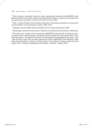 146 AgroDistribuidor • Cônsoli, Prado e Marino
12
Texto revisado e atualizado a partir do artigo originalmente publicado em MIZUMOTO, Fabio
Matuoka; DIAS DE SÁ, Camila. Lições de governança para melhorar a gestão de sua revenda fami-
liar. AgroRevenda, São Paulo, no
29, ano V
, p. 50-54, nov./dez. 2009.
13
IBGC – Instituto Brasileiro de Governança Corporativa. Governança corporativa em empresas de
controle familiar: casos de destaque no Brasil. 2006, 359 p.
14
Adaptado a partir do IBGC (Instituto Brasileiro de Governança Corporativa), 2006.
15
Metodologia e processos de governance. Materiais de Consultoria da Uni.Business e Markestrat.
16
Para saber mais, consulte a tese de doutorado: MIZUMOTO, Fabio Matuoka. Strategy and entre-
preneurial action in family business: the analyis of human capital and social capital. 2009. 133 p.
Tese (Doutorado) – Faculdade de Economia e Administração da Universidade de São Paulo – FEA-
-USP
, São Paulo. Outro texto de apoio sugerido para leitura: MIZUMOTO, Fabio Matuoka; SAES,
Maria Sylvia Macchione. Strategy in family businesses: the analysis of human capital and social
capital. AOM – Academy of Management Proceedings – Montreal – Canadá, 2010.
ISBN_6371.indb 146
ISBN_6371.indb 146 10/06/11 16:10
10/06/11 16:10
 