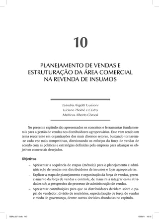 Leandro Angotti Guissoni
Luciano Thomé e Castro
Matheus Alberto Cônsoli
No presente capítulo são apresentados os conceitos e ferramentas fundamen-
tais para a gestão de vendas nos distribuidores agropecuários. Esse vem sendo um
tema recorrente em organizações dos mais diversos setores, buscando tornarem-
-se cada vez mais competitivas, direcionando os esforços da força de vendas de
acordo com as políticas e estratégias definidas pela empresa para alcançar os ob-
jetivos comerciais desejados.
Objetivos
– Apresentar a sequência de etapas (método) para o planejamento e admi-
nistração de vendas nos distribuidores de insumos e lojas agropecuárias.
– Explicar a etapa de planejamento e organização da força de vendas, geren-
ciamento da força de vendas e controle, de maneira a integrar essas ativi-
dades sob a perspectiva do processo de administração de vendas.
– Apresentar contribuições para que os distribuidores decidam sobre o pa-
pel do vendedor, divisão de territórios, especialização de força de vendas
e modo de governança, dentre outras decisões abordadas no capítulo.
10
PLANEJAMENTO DE VENDAS E
ESTRUTURAÇÃO DA ÁREA COMERCIAL
NA REVENDA DE INSUMOS
ISBN_6371.indb 147
ISBN_6371.indb 147 10/06/11 16:10
10/06/11 16:10
 