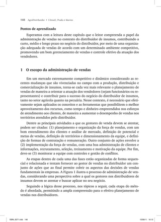 148 AgroDistribuidor • Cônsoli, Prado e Marino
Pontos de aprendizado
Esperamos com a leitura deste capítulo que o leitor compreenda o papel da
administração de vendas no contexto do distribuidor de insumos, contribuindo a
curto, médio e longo prazo no negócio do distribuidor, por meio de uma organiza-
ção adequada de vendas de acordo com um determinado ambiente competitivo,
promovendo um bom gerenciamento de vendas e controle efetivo da atuação dos
vendedores.
1 O escopo da administração de vendas
Em um mercado extremamente competitivo e dinâmico considerando as re-
centes mudanças que são vivenciadas no campo com a produção, distribuição e
comercialização de insumos, torna-se cada vez mais relevante o planejamento de
vendas de maneira a orientar a atuação dos vendedores (sejam funcionários ou re-
presentantes) e contribuir para o sucesso do negócio do distribuidor de insumos,
tanto no setor agrícola quanto na pecuária. Nesse contexto, é necessário que efeti-
vamente sejam aplicados os conceitos e as ferramentas que possibilitem o melhor
aproveitamento dos recursos, como tempo e dinheiro empreendidos nos esforços
de atendimento aos clientes, de maneira a aumentar o desempenho de vendas nos
territórios atendidos pelo distribuidor.
Dentre as principais atividades a que os gestores de venda devem se atentar,
podem ser citadas: (1) planejamento e organização da força de vendas, com um
bom entendimento dos clientes e análise de mercado, definição de potencial e
metas de vendas, definição de territórios e dimensionamento da equipe, e defini-
ção de formas de contratação e remuneração. Outro conjunto de ações envolve a
(2) implementação da força de vendas, com uma boa administração de clientes e
informações, recrutamento, seleção, treinamento e motivação da equipe. Por fim,
deve-se (3) monitorar a equipe com controles e gestão de conflitos.
As etapas dentro de cada uma das fases estão organizadas de forma sequen-
cial e relacionada e tentam fornecer ao gestor de vendas no distribuidor um con-
junto de ações que ao final permite cobrir os aspectos das decisões de vendas
fundamentais às empresas. A Figura 1 ilustra o processo de administração de ven-
das, considerando uma perspectiva sobre a qual os gestores nos distribuidores de
insumos devem se atentar e buscar aplicar no seu negócio.
Seguindo a lógica desse processo, nos tópicos a seguir, cada etapa do méto-
do é abordada, permitindo a ampla compreensão para o efetivo planejamento de
vendas nos distribuidores.
ISBN_6371.indb 148
ISBN_6371.indb 148 10/06/11 16:10
10/06/11 16:10
 