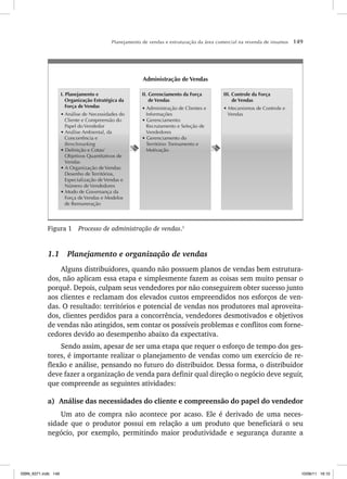 Planejamento de vendas e estruturação da área comercial na revenda de insumos 149
III. Controle da Força
de Vendas
s -ECANISMOS DE #ONTROLE E
6ENDAS
II. Gerenciamento da Força
de Vendas
s !DMINISTRA ÎO DE #LIENTES E
)NFORMA ÜES
s 'ERENCIAMENTO
2ECRUTAMENTO E 3ELE ÎO DE
6ENDEDORES
s 'ERENCIAMENTO DO
4ERRITØRIO 4REINAMENTO E
-OTIVA ÎO
I. Planejamento e
Organização Estratégica da
Força de Vendas
s !NÉLISE DE .ECESSIDADES DO
#LIENTE E #OMPREENSÎO DO
0APEL DO 6ENDEDOR
s !NÉLISE !MBIENTAL DA
#ONCORRÐNCIA E
Benchmarking
s $EFINI ÎO E #OTAS
/BJETIVOS 1UANTITATIVOS DE
6ENDAS
s ! /RGANIZA ÎO DE 6ENDAS
$ESENHO DE 4ERRITØRIOS
%SPECIALIZA ÎO DE 6ENDAS E
.ÞMERO DE 6ENDEDORES
s -ODO DE 'OVERNAN A DA
OR A DE 6ENDAS E -ODELOS
DE 2EMUNERA ÎO
Administração de Vendas
Figura 1 Processo de administração de vendas.1
1.1 Planejamento e organização de vendas
Alguns distribuidores, quando não possuem planos de vendas bem estrutura-
dos, não aplicam essa etapa e simplesmente fazem as coisas sem muito pensar o
porquê. Depois, culpam seus vendedores por não conseguirem obter sucesso junto
aos clientes e reclamam dos elevados custos empreendidos nos esforços de ven-
das. O resultado: territórios e potencial de vendas nos produtores mal aproveita-
dos, clientes perdidos para a concorrência, vendedores desmotivados e objetivos
de vendas não atingidos, sem contar os possíveis problemas e conflitos com forne-
cedores devido ao desempenho abaixo da expectativa.
Sendo assim, apesar de ser uma etapa que requer o esforço de tempo dos ges-
tores, é importante realizar o planejamento de vendas como um exercício de re-
flexão e análise, pensando no futuro do distribuidor. Dessa forma, o distribuidor
deve fazer a organização de venda para definir qual direção o negócio deve seguir,
que compreende as seguintes atividades:
a) Análise das necessidades do cliente e compreensão do papel do vendedor
Um ato de compra não acontece por acaso. Ele é derivado de uma neces-
sidade que o produtor possui em relação a um produto que beneficiará o seu
negócio, por exemplo, permitindo maior produtividade e segurança durante a
ISBN_6371.indb 149
ISBN_6371.indb 149 10/06/11 16:10
10/06/11 16:10
 
