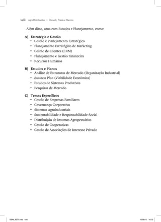 xviii AgroDistribuidor • Cônsoli, Prado e Marino
Além disso, atua com Estudos e Planejamento, como:
A) Estratégia e Gestão
• Gestão e Planejamento Estratégico
• Planejamento Estratégico de Marketing
• Gestão de Clientes (CRM)
• Planejamento e Gestão Financeira
• Recursos Humanos
B) Estudos e Planos
• Análise de Estruturas de Mercado (Organização Industrial)
• Business Plan (Viabilidade Econômica)
• Estudos de Sistemas Produtivos
• Pesquisas de Mercado
C) Temas Específicos
• Gestão de Empresas Familiares
• Governança Corporativa
• Sistemas Agroindustriais
• Sustentabilidade e Responsabilidade Social
• Distribuição de Insumos Agropecuários
• Gestão de Cooperativas
• Gestão de Associações de Interesse Privado
ISBN_6371.indb xviii
ISBN_6371.indb xviii 10/06/11 16:10
10/06/11 16:10
 
