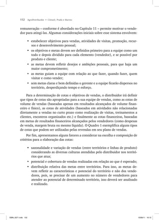 152 AgroDistribuidor • Cônsoli, Prado e Marino
remuneração – conforme é abordado no Capítulo 11 – permite motivar o vende-
dor para atingi-las. Algumas considerações iniciais sobre esse sistema envolvem:
• estabelecer objetivos para vendas, atividades de visitas, promoção, recur-
sos e desenvolvimento pessoal;
• os objetivos e metas devem ser definidos primeiro para a equipe como um
todo e depois dividido para cada elemento (vendedor), e se possível por
produto e cliente;
• as metas devem refletir desejos e ambições pessoais, para que haja um
maior comprometimento;
• as metas guiam a equipe com relação ao que fazer, quando fazer, quem
visitar e como vender;
• sem metas claras e bem definidas o gerente e a equipe ficarão dispersos no
território, desperdiçando tempo e esforço.
Para a determinação de cotas e objetivos de vendas, o distribuidor irá definir
que tipos de cotas são apropriadas para a sua equipe de vendas, como as cotas de
volume de vendas (baseadas apenas em resultados alcançados de volume finan-
ceiro e físico), as cotas de atividades (baseados em atividades não relacionadas
diretamente a vendas no curto prazo como realização de visitas, treinamentos a
clientes, encontros organizados etc.) e finalmente as cotas financeiras, baseadas
em metas de resultados financeiros alcançados pelos vendedores (como despesas
de venda, margem bruta ou mesmo líquida). O Quadro 1 exemplifica alguns tipos
de cotas que podem ser utilizadas pelas revendas em seu plano de vendas.
Por fim, apresentamos alguns fatores a considerar na escolha e composição de
critérios para a elaboração das cotas:
• sazonalidade e variação de vendas (entre territórios e linhas de produto)
considerando as diversas culturas atendidas pelo distribuidor nos territó-
rios que atua;
• potencial e cobertura de vendas realizadas em relação ao que é esperado;
• distribuição relativa das metas entre territórios. Para isso, as metas de-
vem refletir as características e potencial do território e não dos vende-
dores, pois, se precisar de um aumento no número de vendedores para
atender ao potencial de determinado território, isso deverá ser analisado
e realizado.
ISBN_6371.indb 152
ISBN_6371.indb 152 10/06/11 16:10
10/06/11 16:10
 