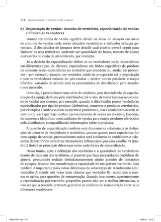 154 AgroDistribuidor • Cônsoli, Prado e Marino
d) Organização de vendas: desenho de territórios, especialização de vendas
e número de vendedores
Formar territórios de venda significa dividir as áreas de atuação em áreas
de controle de vendas onde serão alocados vendedores e definidos esforços ge-
renciais. O distribuidor de insumos deve decidir qual critério deverá seguir para
elaborar os seus territórios, podendo ser quantidade de horas, número de visitas
necessárias ou custo de atendimento, por exemplo.
Já a decisão de especialização define se os vendedores serão especialistas
em diferentes tipos de clientes, especialistas em linhas específicas de produto
ou somente serão especialistas no território que atendem ou, ainda, em proces-
sos – por exemplo, quando um vendedor cuida da prospecção até a negociação
e outros vendedores cuidam do pós-vendas – dentre outros possíveis arranjos
híbridos, variando de acordo com as necessidades do distribuidor para atender
o seu mercado.
Contudo, é preciso haver uma série de cuidados, pois dependendo da especia-
lização da equipe definida pelo distribuidor, há o risco de haver lacunas no proces-
so de vendas aos clientes, por exemplo, quando o distribuidor possui vendedores
especializados por tipo de produto (defensivos, sementes e produtos veterinários,
por exemplo) e ambos visitam os mesmos produtores, esses vendedores devem se
comunicar para que haja melhor aproveitamento da venda no cliente e, também,
de maneira a identificar oportunidades de vendas para outros produtos oferecidos
pelo distribuidor, compartilhando informações sobre o produtor.
A questão de especialização também está diretamente relacionada às defini-
ções de número de vendedores e territórios, porque quanto mais especialista for
uma equipe de vendas, provavelmente maior será o número de vendedores e o de-
senho de territórios deverá ser diretamente influenciado por essa escolha. O Qua-
dro 2 ilustra as principais diferenças entre cada forma de especialização.
Dessa forma, após a definição dos territórios e a quantidade de vendedores
dentro de cada um dos territórios, é possível que haja necessidades periódicas de
ajustes, procurando reduzir desbalanceamentos muito grandes de tamanhos
de equipes, levando em consideração a capacidade de um gerente territorial. Isso
também é importante para evitar diferenças de sobrecarga de atendimento (ex.:
vendedor A atende três vezes mais clientes que vendedor B), sendo que o mes-
mo se aplica para questões de remuneração. Quando isso ocorre, aparentemente
a especialização por território geográfico parece não ser a melhor alternativa, a
não ser que a revenda pretenda gerenciar os conflitos de remuneração entre seus
diferentes vendedores.
ISBN_6371.indb 154
ISBN_6371.indb 154 10/06/11 16:10
10/06/11 16:10
 