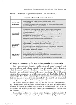 Planejamento de vendas e estruturação da área comercial na revenda de insumos 155
Quadro 2 Alternativas de especialização de vendas e suas características.5
Características das formas de especialização de vendas
Especialização
por Territórios
Vendedores vendem todos os produtos para todos os clientes.
É a mais fácil de administrar.
Geralmente utilizada quando a empresa está em formação, ou é pequena ou
quando a linha de produtos é pouco extensa.
Especialização
por Produtos
Recomendada quando a linha de produtos oferecida pelo distribuidor é
extensa, diversa e complexa (principalmente com muitos fornecedores e
tecnologias diferentes).
Utilizada quando os produtos e serviços são customizados para atender às
necessidades de clientes específicos.
Cuidados envolvem: grande risco na duplicação de esforços com vários
vendedores visitando mesmo cliente e custos adicionais.
Especialização
por Tipo de
Cliente
Empresa trabalha com diferentes produtos para diferentes clientes; ou possui
sistema de CRM e segmentação de clientes avançado.
Ambiente muito competitivo e com mudanças muito rápidas.
Útil como uma empresa quer entrar em um mercado que ainda não trabalha.
Considera as diferenças significativas de abordagens de venda a serem
utilizadas para os diferentes segmentos.
Especialização
por Processos
Menos utilizada devido à dificuldade de gestão.
Diferentes tipos de atividades de vendas requerem diferentes habilidades dos
vendedores não facilmente combinadas.
Utilizar diferentes vendedores para cada processo/etapa durante as vendas.
e) Modo de governança da força de vendas e modelos de remuneração
Sobre a remuneração (financeira e não financeira), essa é em grande parte
responsável pela motivação do vendedor (mas não a única variável de motiva-
ção!). O que será buscado é a definição do plano de remuneração financeiro e não
financeiro que melhor motivará o vendedor para a realização das atividades ne-
cessárias de venda, que são as atividades esperadas pelo distribuidor. O plano de
remuneração deve alinhar o que a empresa espera de um vendedor com o esforço
feito por ele nas diversas atividades de venda. No Capítulo 11 está apresentada
uma proposta de campanha de incentivos para esse fim.
No entanto, antes de qualquer coisa é preciso definir o modo de governança
da força de vendas, principalmente envolvendo a decisão sobre representantes au-
tônomos de vendas e vendedores contratados, ou equipes mistas. Esses são temas
recorrentes que sempre incomodam e geram dificuldades de gestão nas empresas
de insumos.
Existem duas análises que devem ser feitas sobre qual a melhor alternativa de
contratação (além das questões legais específicas a cada uma). A primeira análise
ISBN_6371.indb 155
ISBN_6371.indb 155 10/06/11 16:10
10/06/11 16:10
 