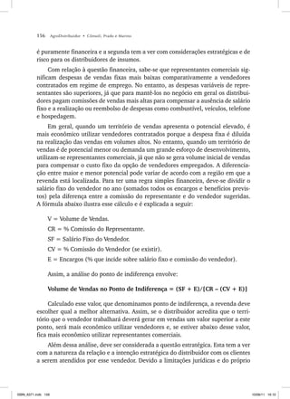 156 AgroDistribuidor • Cônsoli, Prado e Marino
é puramente financeira e a segunda tem a ver com considerações estratégicas e de
risco para os distribuidores de insumos.
Com relação à questão financeira, sabe-se que representantes comerciais sig-
nificam despesas de vendas fixas mais baixas comparativamente a vendedores
contratados em regime de emprego. No entanto, as despesas variáveis de repre-
sentantes são superiores, já que para mantê-los no negócio em geral os distribui-
dores pagam comissões de vendas mais altas para compensar a ausência de salário
fixo e a realização ou reembolso de despesas como combustível, veículos, telefone
e hospedagem.
Em geral, quando um território de vendas apresenta o potencial elevado, é
mais econômico utilizar vendedores contratados porque a despesa fixa é diluída
na realização das vendas em volumes altos. No entanto, quando um território de
vendas é de potencial menor ou demanda um grande esforço de desenvolvimento,
utilizam-se representantes comerciais, já que não se gera volume inicial de vendas
para compensar o custo fixo da opção de vendedores empregados. A diferencia-
ção entre maior e menor potencial pode variar de acordo com a região em que a
revenda está localizada. Para ter uma regra simples financeira, deve-se dividir o
salário fixo do vendedor no ano (somados todos os encargos e benefícios previs-
tos) pela diferença entre a comissão do representante e do vendedor sugeridas.
A fórmula abaixo ilustra esse cálculo e é explicada a seguir:
V = Volume de Vendas.
CR = % Comissão do Representante.
SF = Salário Fixo do Vendedor.
CV = % Comissão do Vendedor (se existir).
E = Encargos (% que incide sobre salário fixo e comissão do vendedor).
Assim, a análise do ponto de indiferença envolve:
Volume de Vendas no Ponto de Indiferença = (SF + E)/[CR – (CV + E)]
Calculado esse valor, que denominamos ponto de indiferença, a revenda deve
escolher qual a melhor alternativa. Assim, se o distribuidor acredita que o terri-
tório que o vendedor trabalhará deverá gerar em vendas um valor superior a este
ponto, será mais econômico utilizar vendedores e, se estiver abaixo desse valor,
fica mais econômico utilizar representantes comerciais.
Além dessa análise, deve ser considerada a questão estratégica. Esta tem a ver
com a natureza da relação e a intenção estratégica do distribuidor com os clientes
a serem atendidos por esse vendedor. Devido a limitações jurídicas e do próprio
ISBN_6371.indb 156
ISBN_6371.indb 156 10/06/11 16:10
10/06/11 16:10
 