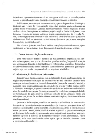 Planejamento de vendas e estruturação da área comercial na revenda de insumos 157
fato de um representante comercial ser um agente autônomo, a revenda precisa
pensar se esta alternativa não limitará o relacionamento com os clientes.
Infelizmente, sabemos que muitas empresas, apesar de possuírem ótimos pro-
fissionais em regime de representação comercial, acabam tendo problemas na
gestão desses profissionais. Com seu desenvolvimento e rede de negócios, muitos
acabam saindo da empresa e abrindo seu próprio negócio de distribuição ou como
forma de retenção se tornam sócios em novos empreendimentos da revenda. As-
sim, cada empresa tem de olhar se isso representa uma oportunidade (um novo
sócio em uma filial, por exemplo) ou uma ameaça (mais um concorrente na região
buscando os mesmos clientes!).
Discutidas as questões envolvidas na Fase 1 do planejamento de vendas, apre-
sentamos a seguir as demais fases do processo de administração de vendas.
1.2 Gerenciamento de força de vendas
Uma vez definidos todos os aspectos de planejamento e organização de ven-
das até este ponto, será preciso determinar padrões ou direções gerais à atuação
dos vendedores. Todavia, o distribuidor deve refletir sobre os critérios de trabalho
de um vendedor dentro de um território, fazendo esforços para que o que foi pla-
nejado seja executado, compreendendo as seguintes atividades:
a) Administração de clientes e informações
Essa atividade busca contribuir com a elaboração de um quadro constando os
tópicos importantes de atuação de um vendedor no seu território, devendo esse
ser o que muitos chamam de “manual do vendedor”, no qual é mostrado o relacio-
namento entre os diferentes níveis de atividades na área de vendas, falando sobre
a discussão estratégica, o gerenciamento dos territórios e enfim o trabalho indivi-
dual do vendedor no campo. Portanto, o manual do vendedor é uma possibilidade
de formalização do que a empresa espera do trabalho de um vendedor e mais um
esforço de que, o que foi estabelecido em níveis estratégicos, deverá ser feito em
nível operacional.
Quanto às informações, é crítico em vendas a dificuldade de troca de in-
formações e comunicação entre os vendedores da empresa, seus gerentes e até
mesmo o distribuidor (principalmente atualizações cadastrais e sistematização
desse processo). Assim, o distribuidor precisa organizar o processo de criação
de fluxos de informação e comunicação com o objetivo de aproximar esses di-
ferentes agentes e explorar os diferentes benefícios dessa proximidade. Nesse
processo pode estar envolvido inclusive algum tipo de incentivo e metas, como
é proposto no Capítulo 11.
ISBN_6371.indb 157
ISBN_6371.indb 157 10/06/11 16:10
10/06/11 16:10
 