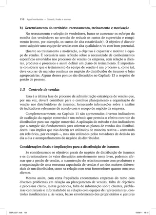 158 AgroDistribuidor • Cônsoli, Prado e Marino
b) Gerenciamento do território: recrutamento, treinamento e motivação
No recrutamento e seleção de vendedores, busca-se aumentar os esforços da
escolha dos vendedores no sentido de reduzir os custos de supervisão e rompi-
mento (como, por exemplo, os custos de alta rotatividade). O objetivo é discutir
como adquirir uma equipe de vendas com alta qualidade e/ou com bom potencial.
Quanto ao treinamento e motivação, o objetivo é capacitar e motivar a equi-
pe de vendas. É necessária uma reflexão sobre a necessidade de conhecimentos
específicos envolvidos nos processos de vendas da empresa, com relação a clien-
tes, produtos e processos e assim definir um plano de treinamento. É importan-
te considerar que o treinamento da equipe de vendas é um processo e, como tal,
deve ocorrer de maneira contínua no negócio do distribuidor de insumos e lojas
agropecuárias. Alguns desses pontos são discutidos no Capítulo 13 a respeito de
gestão de pessoas.
1.3 Controle de vendas
Essa é a última fase do processo de administração estratégica de vendas que,
por sua vez, deverá contribuir para o contínuo planejamento e organização de
vendas nos distribuidores de insumos, fornecendo informações sobre a análise
de indicadores relevantes de acordo com o escopo de negócio da empresa.
Complementarmente, no Capítulo 11 são apresentados diversos indicadores
de avaliação da equipe comercial e um método que permita o efetivo controle do
distribuidor para sua equipe comercial. A aplicação do método e dos indicadores
que o compõe são fundamentais para orientar os planos de vendas dos distribui-
dores. Isso implica que não devem ser utilizados de maneira reativa – constando
em relatórios, por exemplo –, mas sim utilizados pelos tomadores de decisão no
dia a dia e acompanhamento do negócio do distribuidor.
Considerações finais e implicações para a distribuição de insumos
Se considerarmos os objetivos gerais do negócio de distribuição de insumos
e os direcionadores de valor discutidos anteriormente neste livro, podemos afir-
mar que a gestão de vendas, a manutenção do relacionamento com produtores e
a organização de uma estrutura capacitada de vendas é um dos maiores diferen-
ciais de um distribuidor, tanto na relação com seus fornecedores quanto com seus
clientes.
Mesmo assim, com certa frequência encontramos empresas do ramo com
diversos problemas em relação ao planejamento de vendas. Falta de objetivos
e processos claros, metas genéricas, falta de informação sobre clientes, proble-
mas contratuais e informalidade na relação com equipes de representantes, con-
troles insuficientes e, às vezes, baixo envolvimento dos proprietários e gestores
ISBN_6371.indb 158
ISBN_6371.indb 158 10/06/11 16:10
10/06/11 16:10
 