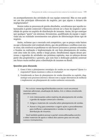Planejamento de vendas e estruturação da área comercial na revenda de insumos 159
no acompanhamento das atividades de sua equipe comercial. Mas se esse pode
ser um dos principais diferenciais do negócio, por que alguns o deixam tão
negligenciados?
Dentre todos os processos de gestão abordados, acreditamos que aqueles re-
lacionados à gestão comercial e financeira devem ser a base do negócio e prio-
ridade do gestor no negócio de distribuição de insumos. Assim, há que enxergar
que qualquer “gasto” em sistemas, ferramentas, qualificação da equipe e super-
visão são na realidade investimentos nos pilares de diferenciação desse tipo de
negócio.
Assim, reclamar que o mercado está competitivo, que os preços estão baixos
ou que o fornecedor está vendendo direto, que são problemas e conflitos reais nes-
se setor, não resolverá os problemas se não houver processos e pessoas orientadas
e focadas na realização e implementação de um bom planejamento de vendas,
com uma visão de curto, médio e longo prazo. Detalharemos alguns desses pro-
cessos e sugestões de atividades nos próximos capítulos, mas os esforços devem
partir dos proprietários e gestores, que com foco e dedicação poderão construir
um futuro muito melhor para a distribuição de insumos no Brasil.
Questões para discussão
1. Como é feito o planejamento estratégico de vendas na sua empresa? Quem é o
responsável? Quem monitora e cobra os resultados?
2. Considerando as fases do planejamento de vendas discutidas no capítulo, diag-
nostique seus processos internos e discuta com a equipe alternativas de melhorar
e implementar um planejamento de vendas realmente estruturado.
CONTEÚDO
ON-LINE
No website www.AgroDistribuidor.com.br você encontrará
materiais adicionais, atualização de dados, links e vídeos envolvendo
assuntos como:
• Links interessantes sobre matérias de planejamento de vendas
e gestão da equipe comercial e clientes.
• Artigos e materiais de consulta sobre planejamento de vendas.
• Acesse o blog para comentar e sugerir ações e procedimentos
para melhorar o planejamento e vendas no negócio de
distribuição de insumos.
Você também poderá acessar o portal www.editoraatlas.com.br
e obter materiais de apoio e vídeos dos autores para uso em aula,
cursos e treinamentos.
ISBN_6371.indb 159
ISBN_6371.indb 159 10/06/11 16:10
10/06/11 16:10
 
