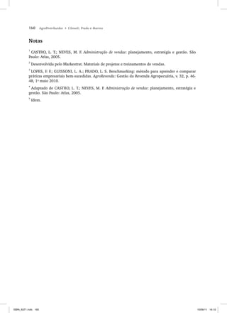 160 AgroDistribuidor • Cônsoli, Prado e Marino
Notas
1
CASTRO, L. T.; NEVES, M. F. Administração de vendas: planejamento, estratégia e gestão. São
Paulo: Atlas, 2005.
2
Desenvolvida pelo Markestrat. Materiais de projetos e treinamentos de vendas.
3
LOPES, F. F.; GUISSONI, L. A.; PRADO, L. S. Benchmarking: método para aprender e comparar
práticas empresariais bem-sucedidas. AgroRevenda: Gestão da Revenda Agropecuária, v. 32, p. 46-
48, 1o
maio 2010.
4
Adaptado de CASTRO, L. T.; NEVES, M. F. Administração de vendas: planejamento, estratégia e
gestão. São Paulo: Atlas, 2005.
5
Idem.
ISBN_6371.indb 160
ISBN_6371.indb 160 10/06/11 16:10
10/06/11 16:10
 