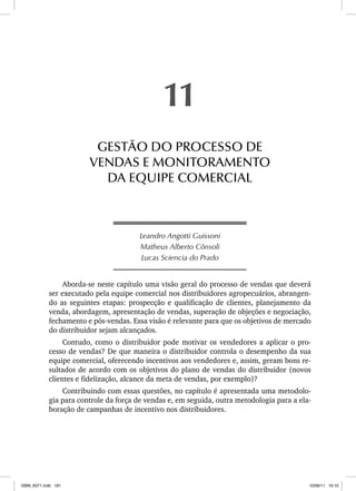 Leandro Angotti Guissoni
Matheus Alberto Cônsoli
Lucas Sciencia do Prado
Aborda-se neste capítulo uma visão geral do processo de vendas que deverá
ser executado pela equipe comercial nos distribuidores agropecuários, abrangen-
do as seguintes etapas: prospecção e qualificação de clientes, planejamento da
venda, abordagem, apresentação de vendas, superação de objeções e negociação,
fechamento e pós-vendas. Essa visão é relevante para que os objetivos de mercado
do distribuidor sejam alcançados.
Contudo, como o distribuidor pode motivar os vendedores a aplicar o pro-
cesso de vendas? De que maneira o distribuidor controla o desempenho da sua
equipe comercial, oferecendo incentivos aos vendedores e, assim, geram bons re-
sultados de acordo com os objetivos do plano de vendas do distribuidor (novos
clientes e fidelização, alcance da meta de vendas, por exemplo)?
Contribuindo com essas questões, no capítulo é apresentada uma metodolo-
gia para controle da força de vendas e, em seguida, outra metodologia para a ela-
boração de campanhas de incentivo nos distribuidores.
11
GESTÃO DO PROCESSO DE
VENDAS E MONITORAMENTO
DA EQUIPE COMERCIAL
ISBN_6371.indb 161
ISBN_6371.indb 161 10/06/11 16:10
10/06/11 16:10
 
