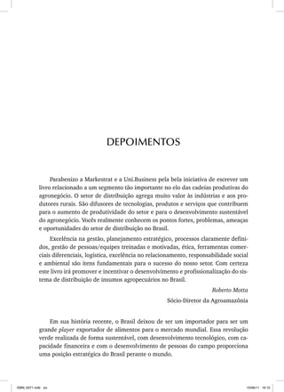 Parabenizo a Markestrat e a Uni.Business pela bela iniciativa de escrever um
livro relacionado a um segmento tão importante no elo das cadeias produtivas do
agronegócio. O setor de distribuição agrega muito valor às indústrias e aos pro-
dutores rurais. São difusores de tecnologias, produtos e serviços que contribuem
para o aumento de produtividade do setor e para o desenvolvimento sustentável
do agronegócio. Vocês realmente conhecem os pontos fortes, problemas, ameaças
e oportunidades do setor de distribuição no Brasil.
Excelência na gestão, planejamento estratégico, processos claramente defini-
dos, gestão de pessoas/equipes treinadas e motivadas, ética, ferramentas comer-
ciais diferenciais, logística, excelência no relacionamento, responsabilidade social
e ambiental são itens fundamentais para o sucesso do nosso setor. Com certeza
este livro irá promover e incentivar o desenvolvimento e profissionalização do sis-
tema de distribuição de insumos agropecuários no Brasil.
Roberto Motta
Sócio-Diretor da Agroamazônia
Em sua história recente, o Brasil deixou de ser um importador para ser um
grande player exportador de alimentos para o mercado mundial. Essa revolução
verde realizada de forma sustentável, com desenvolvimento tecnológico, com ca-
pacidade financeira e com o desenvolvimento de pessoas do campo proporciona
uma posição estratégica do Brasil perante o mundo.
DEPOIMENTOS
ISBN_6371.indb xix
ISBN_6371.indb xix 10/06/11 16:10
10/06/11 16:10
 
