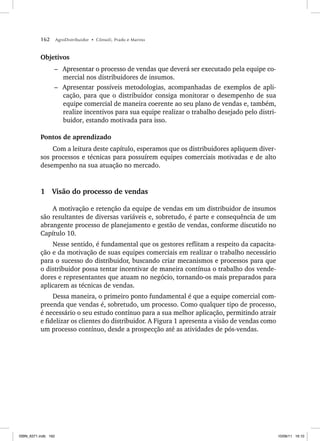 162 AgroDistribuidor • Cônsoli, Prado e Marino
Objetivos
– Apresentar o processo de vendas que deverá ser executado pela equipe co-
mercial nos distribuidores de insumos.
– Apresentar possíveis metodologias, acompanhadas de exemplos de apli-
cação, para que o distribuidor consiga monitorar o desempenho de sua
equipe comercial de maneira coerente ao seu plano de vendas e, também,
realize incentivos para sua equipe realizar o trabalho desejado pelo distri-
buidor, estando motivada para isso.
Pontos de aprendizado
Com a leitura deste capítulo, esperamos que os distribuidores apliquem diver-
sos processos e técnicas para possuírem equipes comerciais motivadas e de alto
desempenho na sua atuação no mercado.
1 Visão do processo de vendas
A motivação e retenção da equipe de vendas em um distribuidor de insumos
são resultantes de diversas variáveis e, sobretudo, é parte e consequência de um
abrangente processo de planejamento e gestão de vendas, conforme discutido no
Capítulo 10.
Nesse sentido, é fundamental que os gestores reflitam a respeito da capacita-
ção e da motivação de suas equipes comerciais em realizar o trabalho necessário
para o sucesso do distribuidor, buscando criar mecanismos e processos para que
o distribuidor possa tentar incentivar de maneira contínua o trabalho dos vende-
dores e representantes que atuam no negócio, tornando-os mais preparados para
aplicarem as técnicas de vendas.
Dessa maneira, o primeiro ponto fundamental é que a equipe comercial com-
preenda que vendas é, sobretudo, um processo. Como qualquer tipo de processo,
é necessário o seu estudo contínuo para a sua melhor aplicação, permitindo atrair
e fidelizar os clientes do distribuidor. A Figura 1 apresenta a visão de vendas como
um processo contínuo, desde a prospecção até as atividades de pós-vendas.
ISBN_6371.indb 162
ISBN_6371.indb 162 10/06/11 16:10
10/06/11 16:10
 